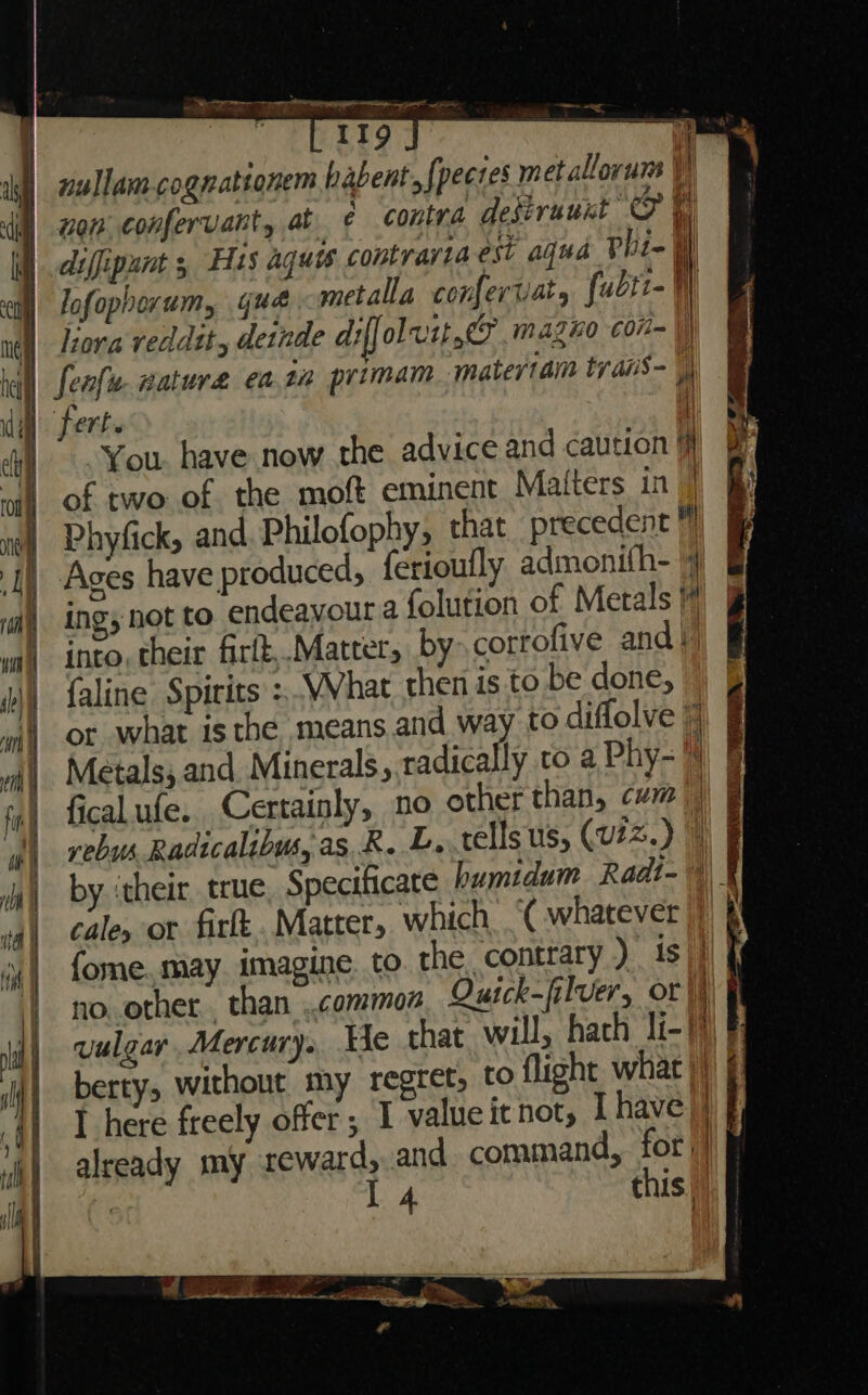 nullam cognationem babent {pectes metallorum VW , j ¥ 12, non confervant, at ¢ contra deseruunt O ti &lt;a Ee ao se - i} | s\ i if diffipunt , His aquis contrariaest agud Pbi-  lofophorum, que metalla confertiat, [ubtt- Wy liora veddtt, detnde dt ol vit. mazno con- | fenfu gature ea.ta primam matertam tyais- || fert. AT You. have now the advice and caution a of two of the moft eminent Matters in | Phyfick, and. Philofophy, that precedent 7 Ages have produced, {érioully admonith- 4 ing, not to endeavoura folution of Metals # into, their firlt,.Matter, by corrofive andi) faline Spirits :,VVhat then is to be done, or what isthe means and way to diflolve 7 Metals; and Minerals, radically to a Phy- fical ufe. Certainly, no other than, cvm || vebus Radicalibus, as, R. L..telis us, (viz.) by ‘their true, Specificate humidum Radt-\)_ cale, or firft Matter, which .‘( whatever fome. may. imagine to. the contrary ) ist no other. than ..common Qutck-filver, or | vulgar, Mercury. He that will, hach li-7)) § berty, without my regret, to flight what |) § RG. TIP. = TTI i on ma j T here freely offer; I value it not, I have |) already my reward, and command, for: |) | I 4 this)