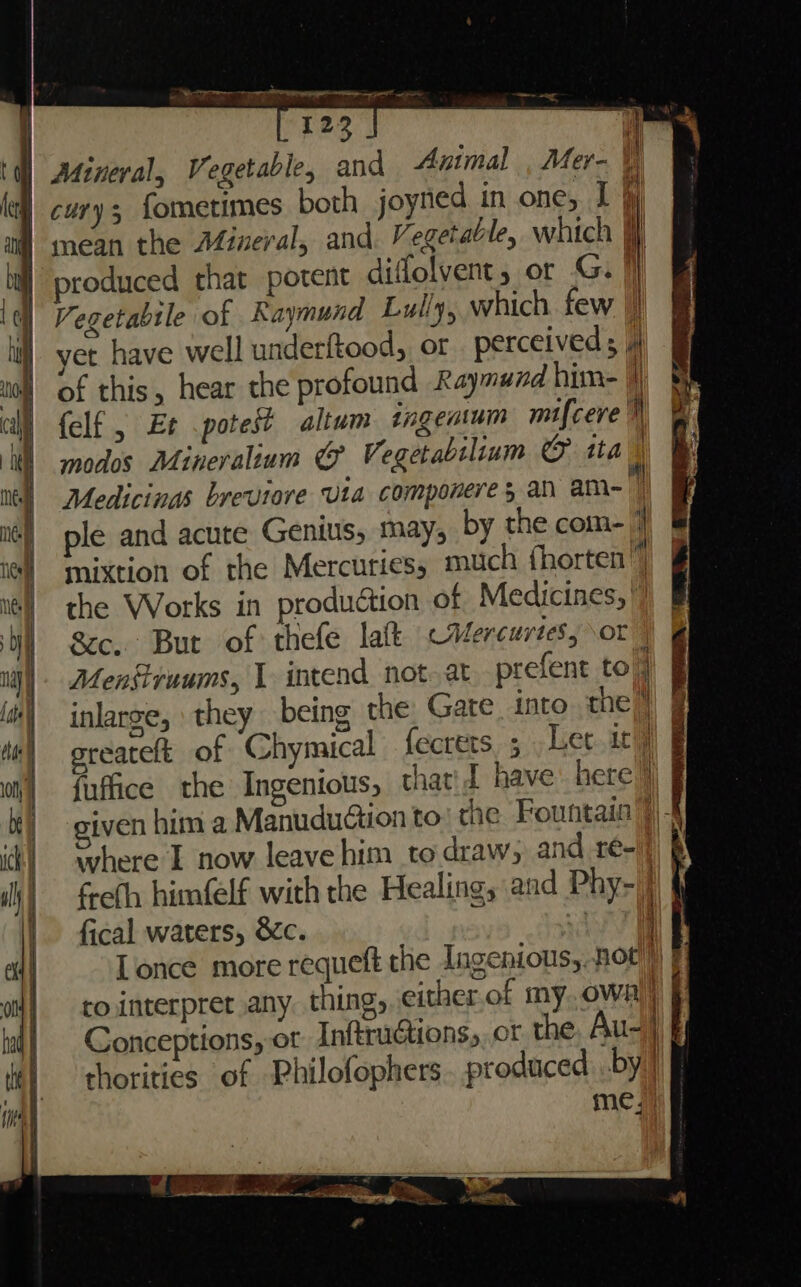 Mineral, Vegetable, and Animal , Mer- \ cury fometimes both joytied in one, I 4) mean the Afineral, and. Vegetable, which jf produced that potent difolvent, or G. |} V egetabtle of Raymund Lully, which few I yet have well underftood, or perceived; |} of this, hear the profound Raymund him- | {elf , Et potest altum tngentum micere modos Mineralium &amp; Vegetabiliuam © tta i Medicings breviore Uta componere an am~ )) mixtion of the Mercuries, much fhorten”) the Works in production of Medicines, |) gc... But of thefe laf Mercurtes, or Mengruums, 1 intend not.at prefent to inlarge, they being the, Gate into the” sreateft of Chymical fecrets, fuffice the Ingenious, that'd have here Shere 1 now leave him to draw, and re-|) Ceth himfelf with the Healing, and Phy-/ fical waters, &amp;c. von Conceptions, or Inftruétions, ot the, Au- | chorities of Philofophers.. produced by) me)