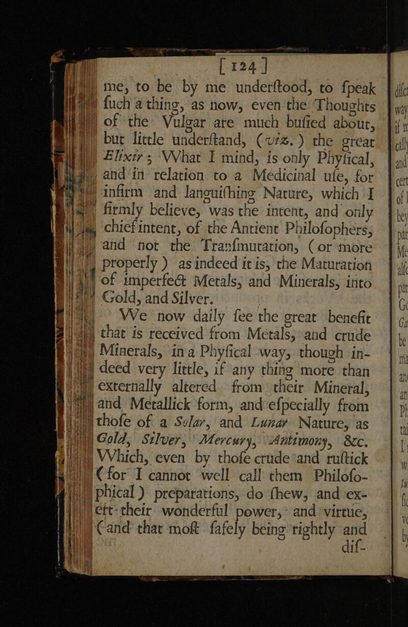 i) ne, to be by me underftood, to fpeak fy fuch a thing, as now, even the Thoughts I) of the Vulgar are much bufied about, Bit), but little underftand, (vrz.) the grear a), 2lxer 3 VVhat I mind, is only Phyfical, | and‘in relation to a Medicinal ufe, for © infirm and Janouifhing Nature, which I || firmly believe, was the intent, and only a, chiefintent, of the Antient Philofophers, 1) and not the ‘Tran{mutation, (or more 4) | properly ) as indeed it is, the Maturation @)) 4)) of imperfe@ Metals, and Minerals, into Ail cr  Gold, and Silver. its We now daily fee the great benefit i ri i @\)))) phical ) preparations, do thew, and ex- By) | ett: their wonderful power,* and virtue, ai.) Cand thac moft fafely being rightly oH i ii di =a