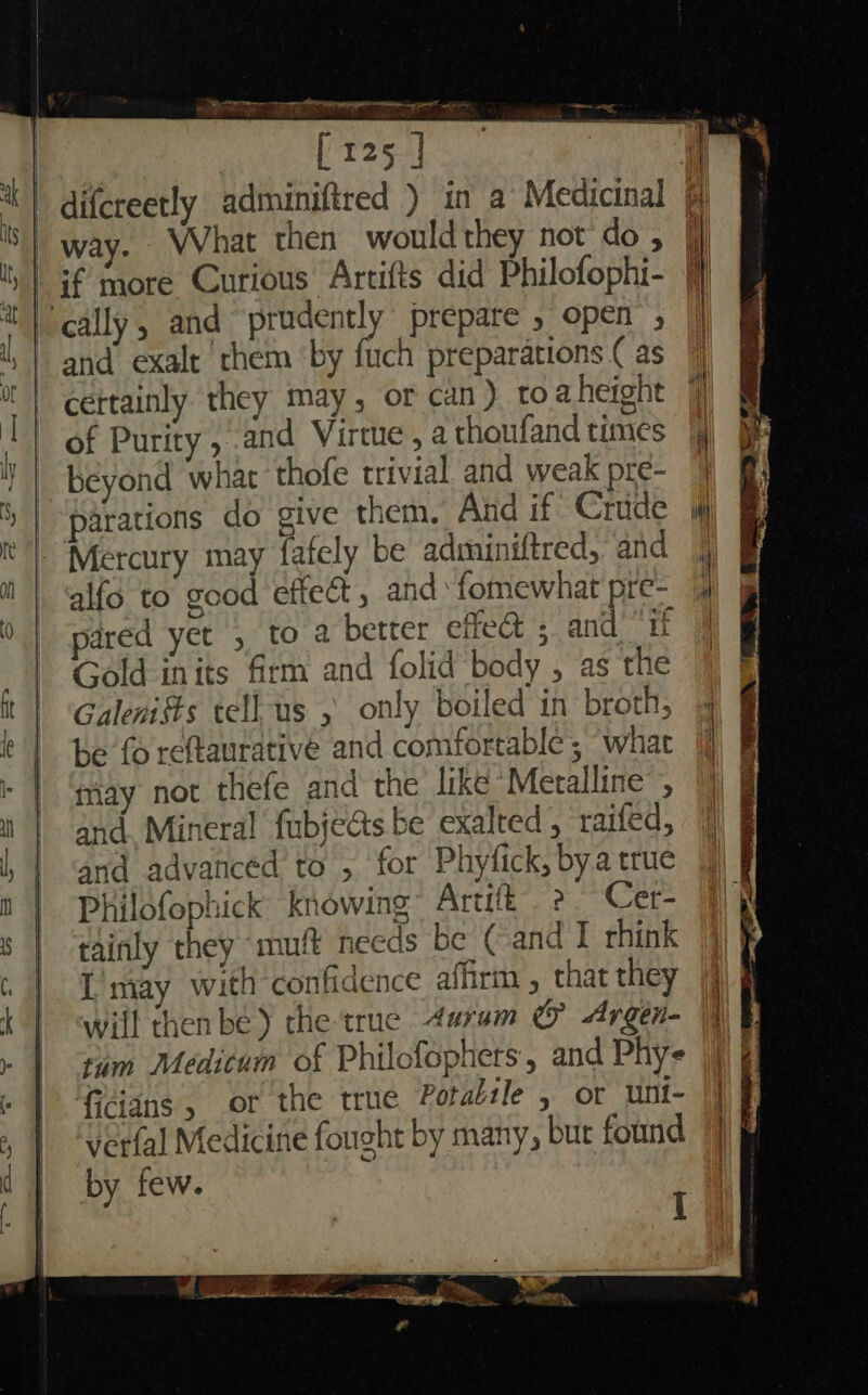 were “Sr Sereno pe er nat ie ; [125 ] \ | difcreetly adminiftred ) in a Medicinal S| way. What then would they not do; nas errr dys jr As | if more Curious Artifts did Philofophi- ; | cally, and prudently prepare » open ; , | and exalt ‘them ‘by fuch preparations ( as |! cettainly they may, or can ) toa height T of Purity, and Virme, athoufandtimes | ; beyond what thofe trivial. and weak pre- 4 5) | parations do give them, And if Crude if | ‘Mercury may fafely be adminiftred, and | | ‘alfo to good effeét , and‘ fomewhat pre- 4) 0 | pared yet , to a better effe&amp; ; and’ ‘if | Gold inits firm and folid body , as the ft | ‘Galenists tell us , only boiled in broth, 4 | be foreftaurative and comfortable; what | tay not thefe and the like Metalline’, it | and. Mineral fubjedts be exalted, raifed, and advanced to , for Phyfick, bya true | Philofophick’ knowing Artift. 2. Cer- s | tainly they muft needs be ( and I rhink 6 1 Tntay with confidence affirm , that they |] k | will then be) the-true 4aruam &amp; Argen- hI | am Medicum of Philofophers, and Phys |) | &gt; )e » | fdians, or the true Potabile , or unt- | , | ‘verfal Medicine fought by many, bur found 7 d 1 by few.