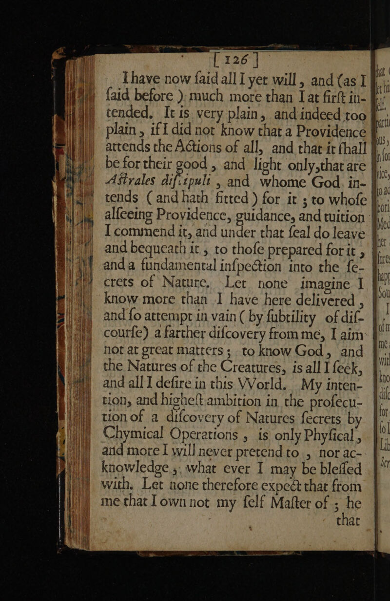 Tire) Thave now faid allI yet will, and (as I {aid before }; much more than Jat firft in- plain, iff did not know that a Providence F attends the Actions of all, and that it thal! be fortheir good , and light only,that are J Astrales difitpult , and whome God. in- tends ( and hath fitted ) for it ; to whofe fi: alfeeing Providence, guidance, and tuition I commend it, and under thar feal do leave | and bequeath it , to thofe prepared forit , | crets of Nature. Let none imagine I | know more than I have here delivered , | and fo attempr in vain ( by fubtility of dif- courfe) a farther difcovery from me, I aim: not at great matters; to know God, and the Natures of the Creatures, is all I feek, and all I defire in this World. My inten- tion, and higheft ambition in the profecu- tion of a difcovery of Natures fecrets by Chymical Operations , is only Phyfical,, and more I will never pretend to , nor ac- knowledge ,, what ever I may be blefled with. Let none therefore expect that from me that own not my felf Mafter of se