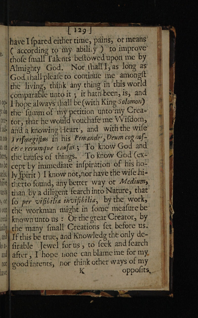 ii ME Sea a ree ale — 1 '29 have I {pared either time, pains, of means | according to-my abilicy ) “to improve’ thofe mall Takenits beftowed upon me by Almighty God. ‘Nor thallT; as Jong as God ihallpleafe co continue ime amonelt the living, thik’ any thing'in ‘this world comparable untoit ; it hath.been, ts, and OMT hope alovays (hall be (with King Salomon) | che? {umm of my'petition unto‘my Crea- ne) dot; thar he would vouthafe me Wifdom, Hate| Ad a kitowing Heart’, and withthe wife 0) ¥ refimegifins in his Pimande: , Deum cog nof- tt) eee rerumque caufas.;To know God and it) che taufes of things. To know God (ex- le} cept by immediate infpiration of his ho= als} Jy {pirit ) I know not,nor have the wife hi- , ans) chan by a diligent fearch into Nature, that 0th fo per vifidtlia tavifibtlia, by the work, jolt) che “Workman might in {ome meafure be rl] known unto us : Or the oreat Creator, by ull) che many {mall Creations fet. before us. all If this be true, and Knowledg the only de- 0 firable Jewel forus, to feek and fearch ad} after , I hope tone can blame me for my. wot} Goodintents, nor think other ways of my