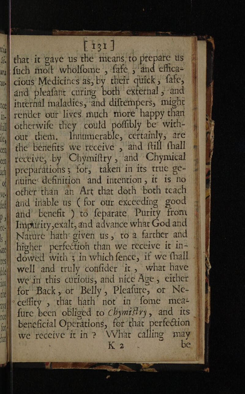 re Do Gana = a se [131] 4] that it ‘gaye us the means, to prepare Us fuch moit wholfome , fafe ;‘and effica- i cious’ Medicines a8, by their quick fate, and pleafant curing both ‘external , and incernal maladies, ‘and diftempers, might render our lives much more happy than otherwife they could poffibly be: with- out therh. Ihnumerable, certainly, are eq) the benefits we receive , and fill thall eq) receive, by Chymiftry , and Chymical ih] preparations 5 fot, taken in its true ge- gf) nuine: definition and intention, it 1s no wll other’than an Art thar doth ‘both teach iil) and inable us ( for our exceeding good and’ benefit ) to feparate, Purity from Imptitiry,exalt, and advance what God and . | Nature hath: given us, to a farcher and higher perfectioh than we receive it in- | -doweéd with ; in whichfence, if we fhall J) well and truly confider it, what have ‘ull wen this cutiolis, and nice Age, either | for Back, ot Belly, Pleafure, or Ne- ’ cefity , thar Hath not in fome meat — &lt;&gt; —— beneficial Operations, for that perfection we receive it in? WVhat calling may 3 Pn Kee. be Ses ry