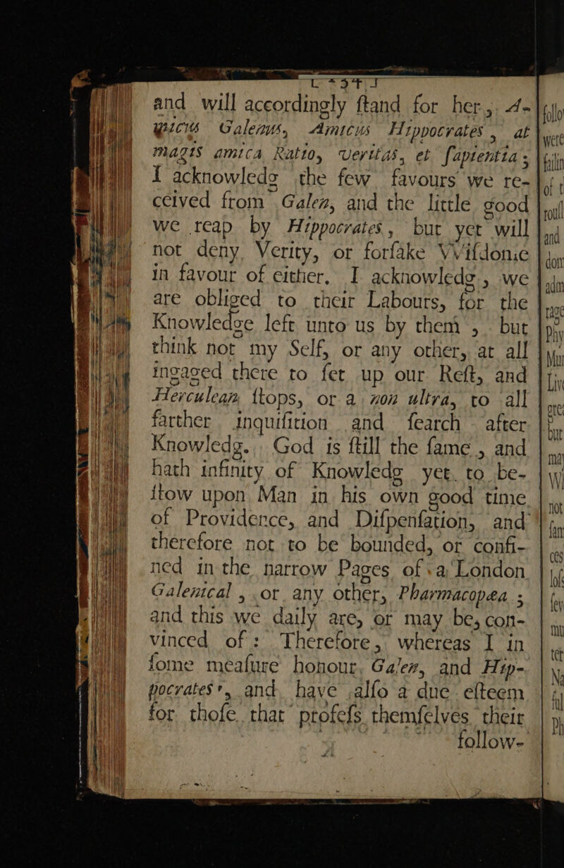 - wirsgtr and will aceordingly ftand for her. 4- Pics Galenus, Amicus Hippocrates, at magis amica Ratio, Veritas, et Saptentia, ceived from Galen, and the little good we reap by Hippocrates, but yer will not deny, Verity, or forfake VVifdon.e in favour of either, | acknowledg., we | are obliged to their Labours, for the Knowledge left unto us by them , . but think not my Self, or any other, at all | ingased there to fet up our Reft, and | Herculean, ttops, or axon ultra, to all farther inquifition and fearch — after. |i Knowledg... God is ftill the fame , and hath infinity of Knowledg yet. to be- {tow upon Man in his own good time of Providence, and Difpenfation, and therefore not to be bounded, or confi- ned inthe narrow Pages of +aLondon Galentcal , or any other, Pharmacopea ; and this we daily are, or may be, con- vinced of : Therefore, whereas I in fome meafure honour, Gales, and Hip- pocrates*, and. have .alfo a due’ efteem for thofe. that” profefs themfelves their : MOLL OU wt