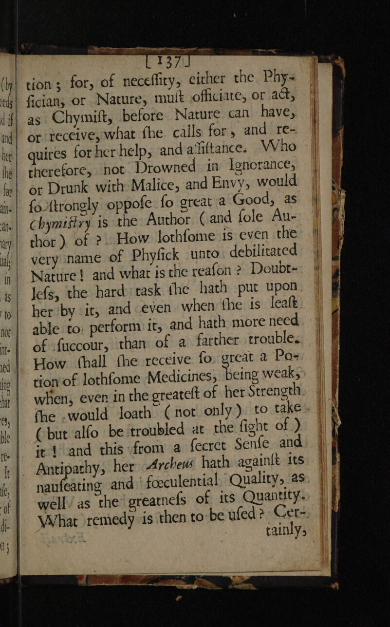 tion; for, of neceffity, either the. Phy- | fician, or Nature, mult officiate, or act, -as Chymitt, before Nature can have, or receive, what fhe calls for, and re- quires for her help, and a‘ittance. Who therefore, not Drowned in Ignorance, or Drunk with Malice, and Envy, would fottrongly oppofe fo great a Good, as Chymigtzy is the Author (and fole Au- thor). of ?. How lothfome is even the very name of Phyfick unto debilitated Nature! and whar is che reafon ? Doubt- Jefs, the hard task the hath put upon her by it, and even when the is leaft able to: perform it, and hath more need of fuccour, than of a farther trouble. How (hall the receive fo. great a Po- tion of lothfome Medicines, ‘being weak; when, even in the greatelt of her Strength. fhe .would loath (not only) to take». (but alfo be troubled at the fight of ) it 1 and this from a fecret Senfe and Antipathy, her Archeus hath againlt its naufeating and foeculential, Quality, as: well’ as the greatnefs of its Quantity. What remedy is then to-be ufed? Cer- | Y. rainly;