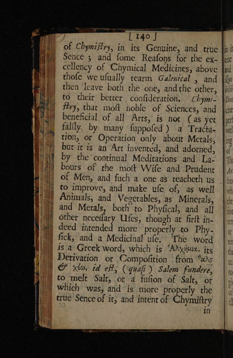 of Chymistry, in its Genuine, and true Sence ; and fome Reafons for the ex- cellency of Chymical Medicines, above thofe we ufually tearm Galentcal , and then leave both the one, andthe other, to their better confideration, —chymi- Stry, that moft noble of Sciences, and beneficial of all Arts, is not (as yet falily, by: many fuppofed ) .a Traéa- tion, or Operation only about Merals, but it is an Art invented, and adorned, by the continual Meditations and -La- bours of the mott Wife and Prudent of Men, and fuch a one as teacheth us |), to improve, and make ule of, as well a Animals, and Vesetables, as Minerals, i) and Metals, both to Phyfical, and all Wf other neceflary Ulfes, though at firft in- W) deed intended more’ properly to Phy- I) fick, ‘and a Medicinal ule. The word