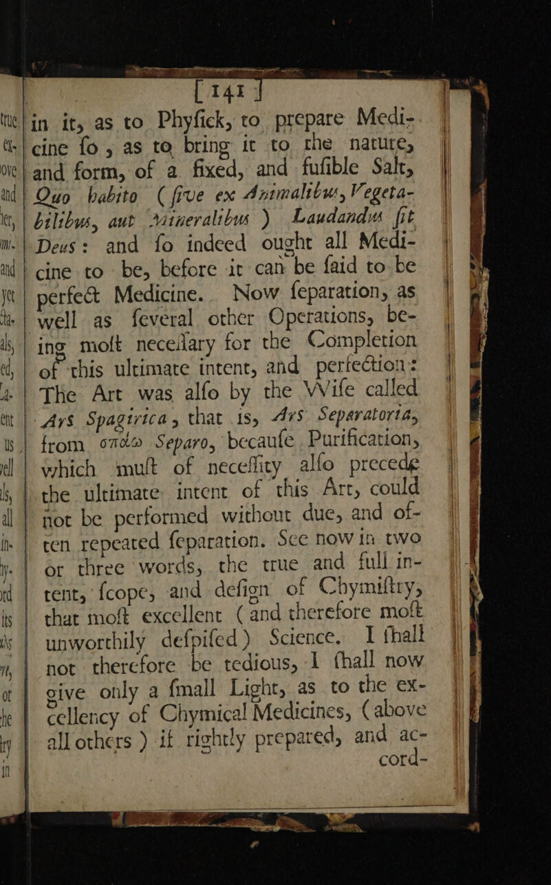 | [ 141, ‘in it, as to Phyfick, to prepare Medi- «| cine fo, as to bring it to rhe nature, ‘and form, of a fixed, and fufible Sak, Quo babito (five ex Animaliou, Vegeta- bilibus, aut datneralibu ) Laudandu fit Deus: and fo indeed ought all Medi- cine to be, before ir can be faid to be perfect Medicine. Now feparation, as well as feveral other Operations, be- ing molt neceilary for the Completion of this ultimate intent, and perfection: The Art was alfo by the Wile called Avs Spagivica, that 1s, Avs Separatorta, from om Separo, becaufe Purification, which mut of neceflity alfo precede | the ultimate: intent of this Arc, could not be performed without due, and of- ten repeated feparation. Sce now th two or three words, the true and full in- rent, 'fcope, and defign of Chymiftry, that moft excellent (and therefore molt unworthily defpifed) Science, I hall not therefore be tedious, 1 fhall now sive only a fmall Light, as to the ex- cellency of Chymical Medicines, (above all others ) if rightly prepared, and ac-