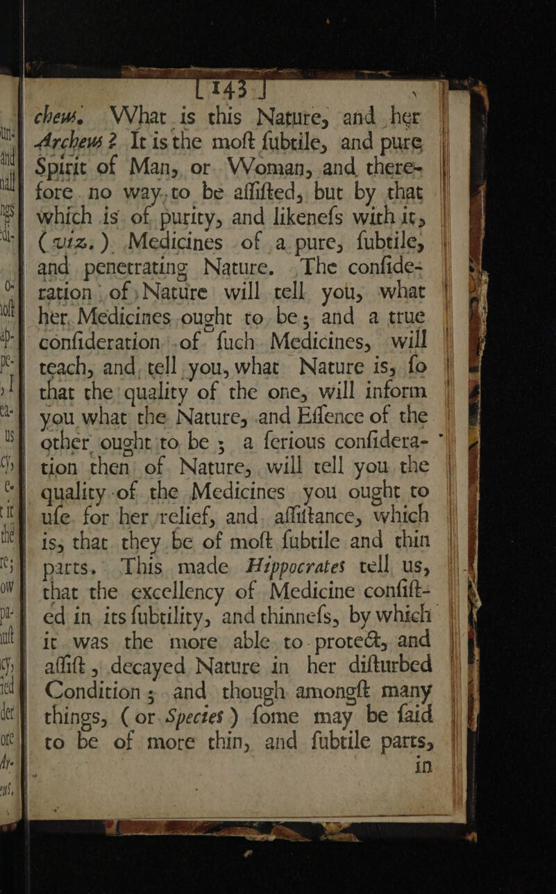 aoe LE ee Tan gir RS ean Se a chews, What s this Nature, and her | | Archeus ? It isthe moft fubtile, and pure | mn | Spirit of Man, or VVoman, and there- | il | fore. no way.,to be affifted, but by that |} | which is of purity, and likenefs with it, | | (u1z.). Medicines of .a pure, fubtile, } and penetrating Nature. .The confide= | al ration ,of ) Nature will tell you, what | 0 | | her, Medicines ought to. be; and a true -} confideration.of fuch. Medicines, will |) J 1 teach, and, tell you, what Nature is, fo | | | that the quality of the one, will inform - you what the Nature, .and Effence of the | other ought ito be ; a ferious confidera- ° hf tion then of Nature, will tell you the | quality of the Medicines. you ought to | ufe. for her ‘relief, and. affittance, which nh iss that they be of moft fubtile and thin SF parts. This made Hy¢ppocrates tell, us, WF that the excellency of Medicine confift- MT ed in its fubtility, and thinnefs, by which | tt} ic was the more able. to prote@, and | )} afitt , decayed Nature in her difturbed | Condition ;.and. though amongft many | things, ( or Spectes) fome may be faid | f to be of more thin, and fubtile parts, | in