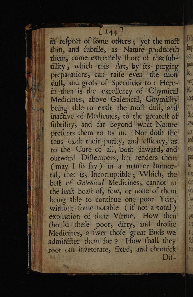 WW), i refpe&amp; of fome others ;° yet the moft WW) thin; and fubtile, as Nature produceth them,’ come:extreniely fhort of char fub- tility , which this Art, by’ its: purging preparations, can raife even the moft dull; and grofs' of Specificks to : Here- in-then’ is the excellency of Chymical Medicines, above Galenical, Chymiftty being able to exalt the moft dull, ‘and’ inactive of Medicines, to the greatelt of fubtificy, and far beyond’ what Nature prefents them’ to us in: ‘Nor doth fhe thus &amp;xalt their purity, and ‘efficacy,' as. to the Cure of all, ‘both ‘inward, and’ outward Diftempers, bue renders them (may I fo fay) in a manner Immor- tal, that is, Incorruptible ; ‘Which, the beft. of Galestcal Medicines s. cannot’ in thé leatt boaft of, few, or none of them being able to continue one poor Year, without: fome notable (if not a total ) expiration of their Virtue. How. then fhould ‘thefe. poor, dirty, and droffie Medicines, anfwer thofe great Ends we admififter thet for &gt; ° How thall they root olit inveterate, fixed, and chronick’ Dit-