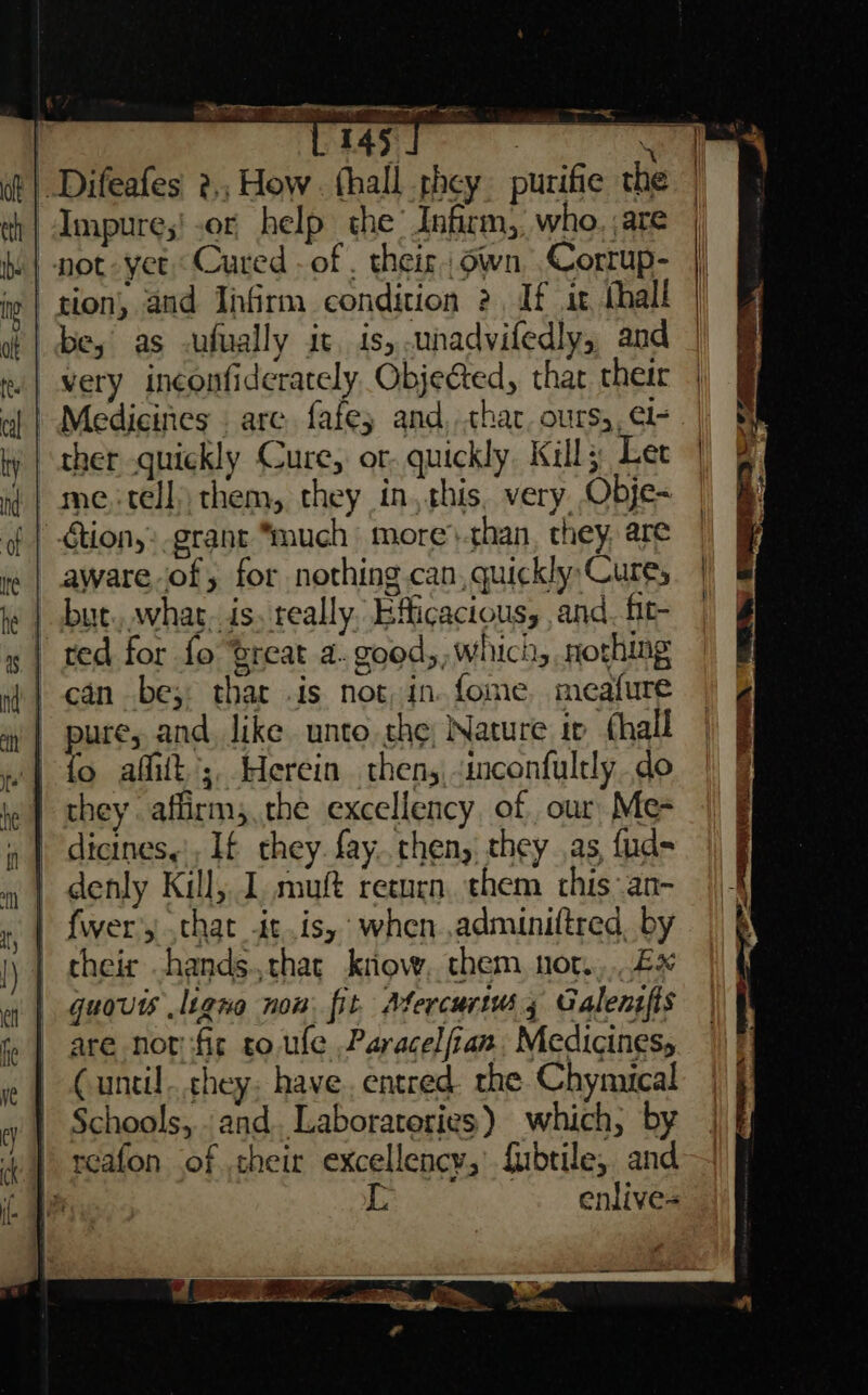 Impure;! or help the’ Infirm, who. are be, as -ufually it. is, unadvifedly,, and very inconfiderately Objected, thar their Medicines . are fafe; and, char. ours), el- ther quickly Cure, or quickly Kill; Let me.-tell) them, they in, this, very Obje- aware of, for nothing can, quickly Cures but. whar. is. really, Efficactous, and. fit- can be; thar is not, in. fome. meafure o affilt ;, Herein thens,inconfultly do they aflirm;.the excellency of our Me- dicines,’, If they. fay..then, they as, fud- denly Kill, 1. muft return. them this an- fwer’y chat itis, when ,adminiftred, by their hands.chat kriow, them, nor... 2x guovts .ligno non fit. Afercurtuss Galentfis are not fic to. ule Paracelfian Medicines, Cuntil...chey: have, entred. the Chynutcal Schools, . and. Laboratories) which, by L enlive=