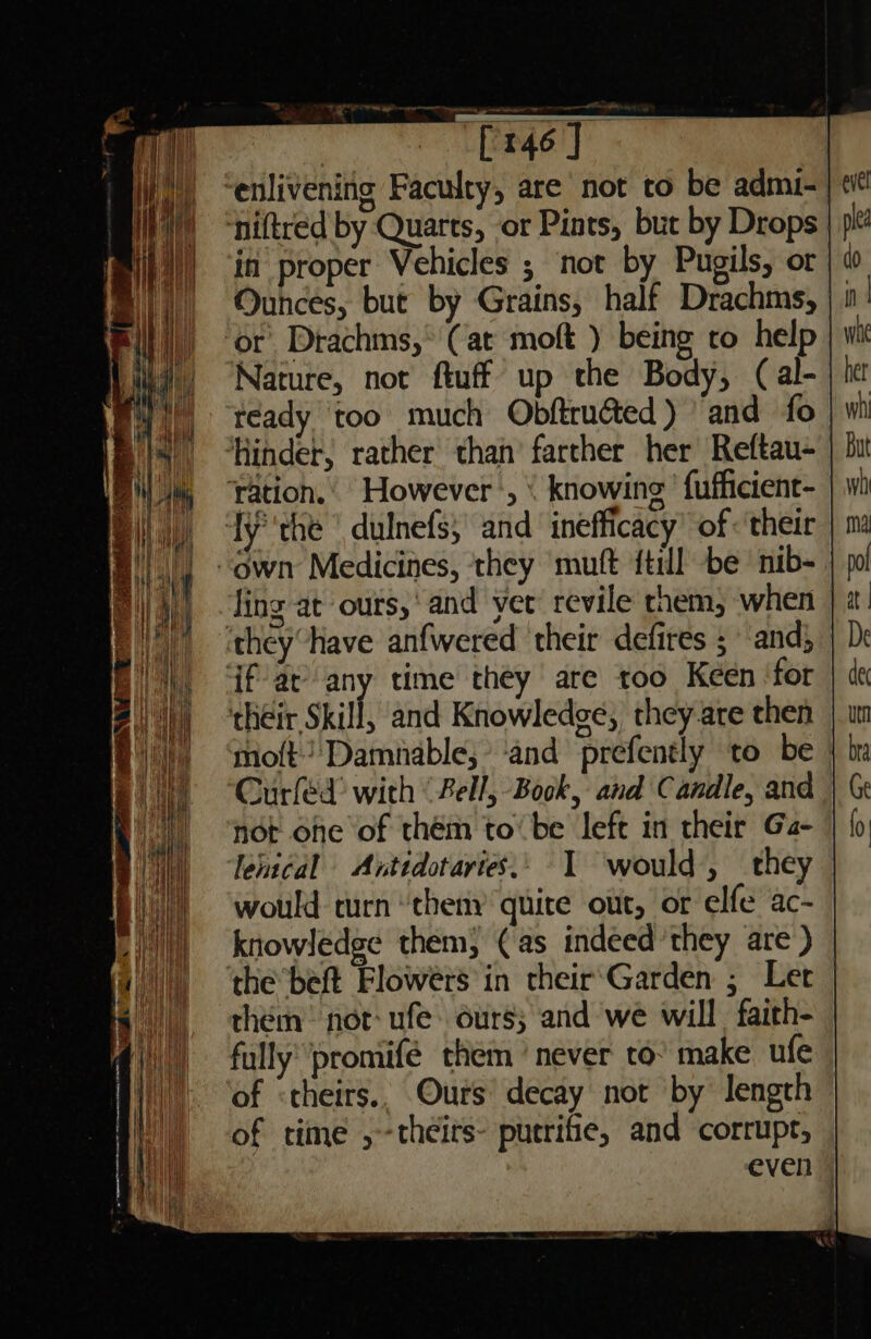 ‘enlivening Faculty, are not to be admi- niftred by Quarts, or Pints, but by Drops in proper Vehicles ; not by Pugils, ot Ounces, but by Grains, half Drachms, | | ‘or Drachms,* (at moft ) being ro help Nature, not ftuff up the Body, (al- teady ‘too much Obftruéted) and fo Hinder, rather than’ farther her Reftau- ration.. However’, &lt; knowing’ {ufficient- fy''the dulnefs;' and inefficacy’ of « their “own Medicines, ‘they ‘mutt {till be nib- fing at ours,‘ and yer’ revile them, when ‘theyhave anfwered their defires 5 and; fat’ any time they are too Keen ‘for their Skill, and Knowledge, they are then moft) Damnable; ‘and prefently to be | Curfed’ with ‘Fell, Book, and Candle, and not one of thém to’ be left in their Ga- lentcal =Antidotaries.. I would, they would turn theny quite out, or elfe ac- knowledge them; (as indeed they are ) the ’beft Flowérs'in their‘Garden ; Ler them: not: ufe. ours; and we will faith- fully’ promifé them ’ never to° make ufe of «theirs. Ours’ decay not by length of time ,-theirs- putrifie, and corrupt, even