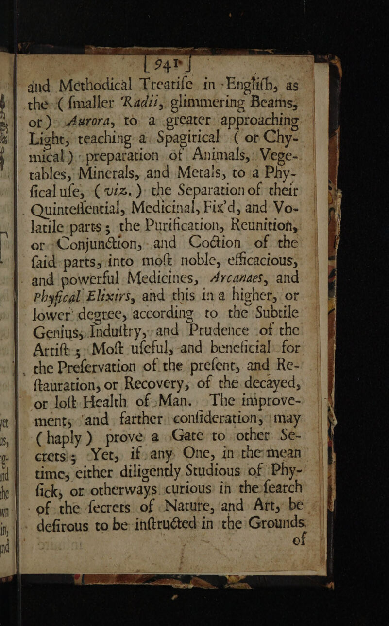 and Methodical Trearife in-Englith, as | thes-(fmaller Rad, glimmering Beats, ot )&gt; Aurora, to. a greater approaching Light, teaching a. Spagirical ( or Chy- mical). preparation of Animals,’ Vege- tables, Minerals, and Metals, to a Phy- ' fical ufe, (viz. ): the Separation of their . Quinteflential, Medicinal, Fix'd, and Vo- latile parts ; the Purification, Reunition, or Conjundion;-.and Codtion of the faid-parts, into mo noble, efficacious, and powerful Medicines, 4rcanaes, and | Phyfical Elixirs, and this ina higher, or lower’ degree, according to the Subtile Genius; Indultry,and Prudence of the Artift; «Moft ufeful, and beneticial - for {, the Prefervation of the prefent, and Re- | ftauration, or Recovery, of the decayed, ot loft Health of :Man. The iniprove- ments ‘and. farther confideration; | may (haply ) prove a Gate to other Se- crets'; Yer, if,any, One, in the: mean time, either diligently Studious of ‘Phy- | fick, or otherways. curious: in the fearch _of the fecrets of Nature, and Art, be defirous to be inftructed in the oT ©