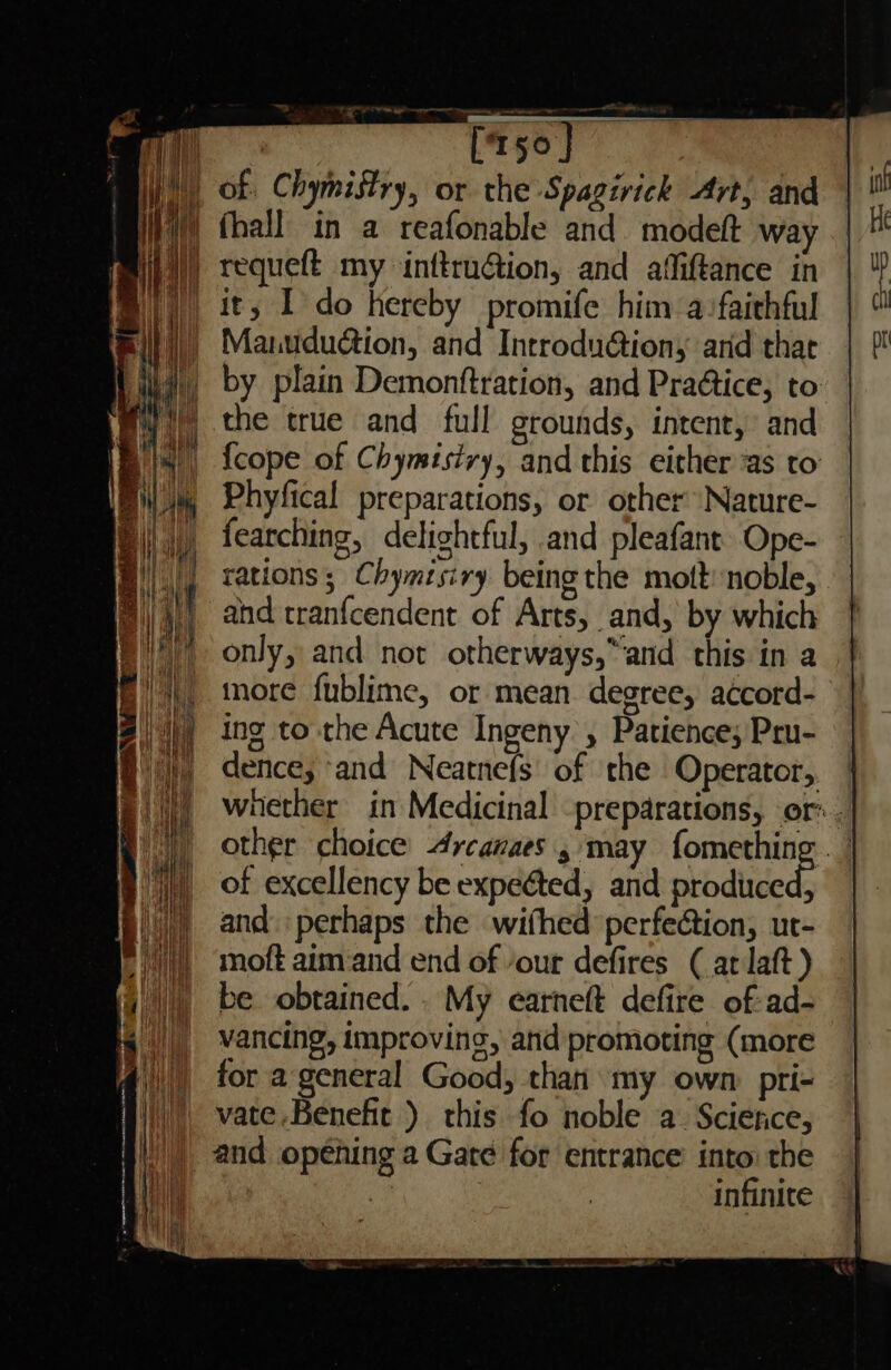 « _ ris requeft my inftru@ion, and affiftance in it, I do hereby promife him a:faithful Manududtion, and Introdu@iony arid that by plain Demonftration, and Praétice, to the true and full grounds, intent, and {cope of Chymisiry, and this either as to Phyfical preparations, or other Nature- fearching, delightful, and pleafant Ope- rations; Chymisiry being the mott: noble, and tranfcendent of Arts, and, by which only, and not otherways,”and this in a more fublime, or mean. degree, accord- ing to the Acute Ingeny , Patience; Pru- dence, ‘and Neatnefs' of the Operator, whether in Medicinal -preparations, or. other choice 4rcanaes.s may fomething . ’ of excellency be expeéted, and abbdliceds and. perhaps the wifhed perfeétion, ut- moft aimand end of our defires (at laft ) be obtained. . My earneft defire of-ad- vancing, improving, and promoting (more for a general Good, than my own: pri- |) vate.Benefit ) this fo noble a. Scierice, / |) and opening a Gate for entrance’ into: the ‘Bee 3 infinite