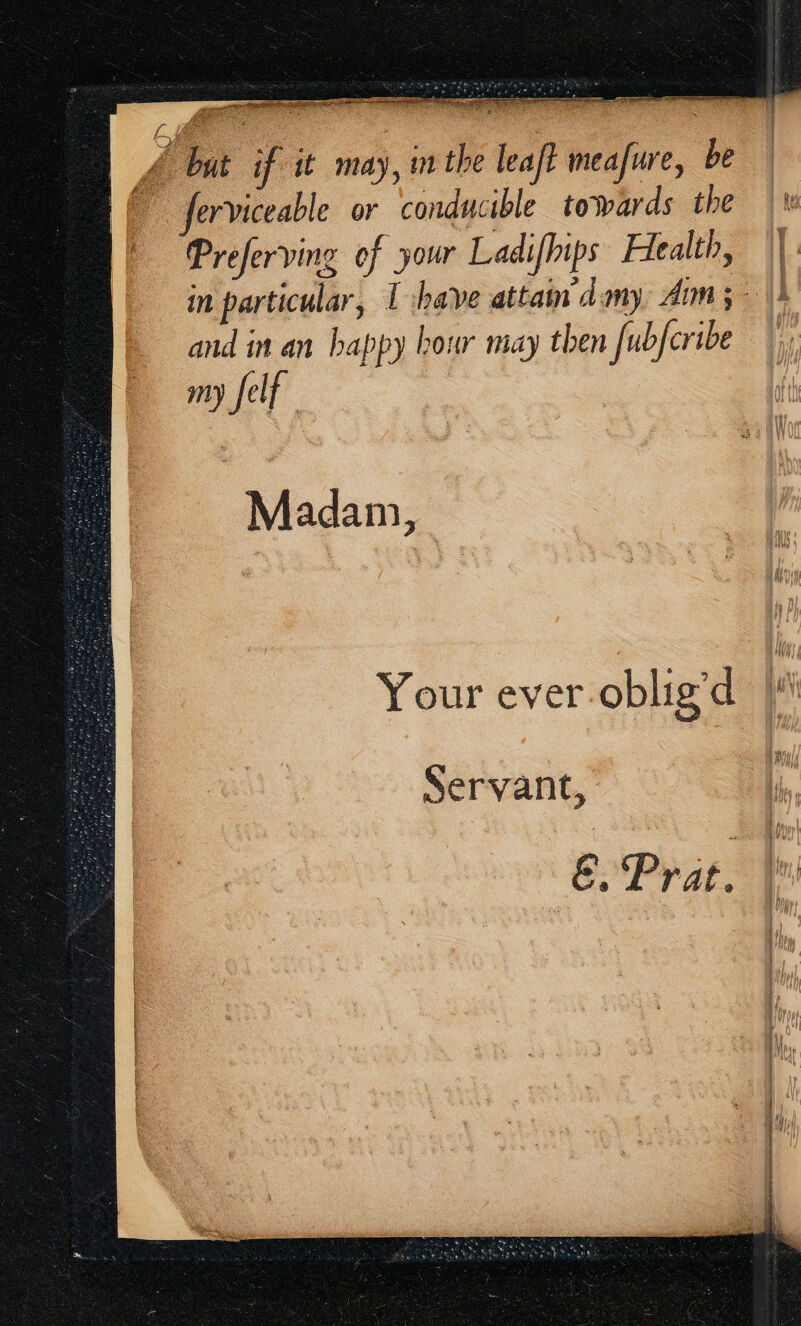A. but if it may, ithe leaft meafure, be ferviceable or conducible towards the | ™ Preferving of your Ladifhips Hlealth, ||. in particular, I have attain dmy Aim; > and in an happy hour may then [ubfcribe my felf Madam, ? Your ever-oblig’d Servant, E, Prat.