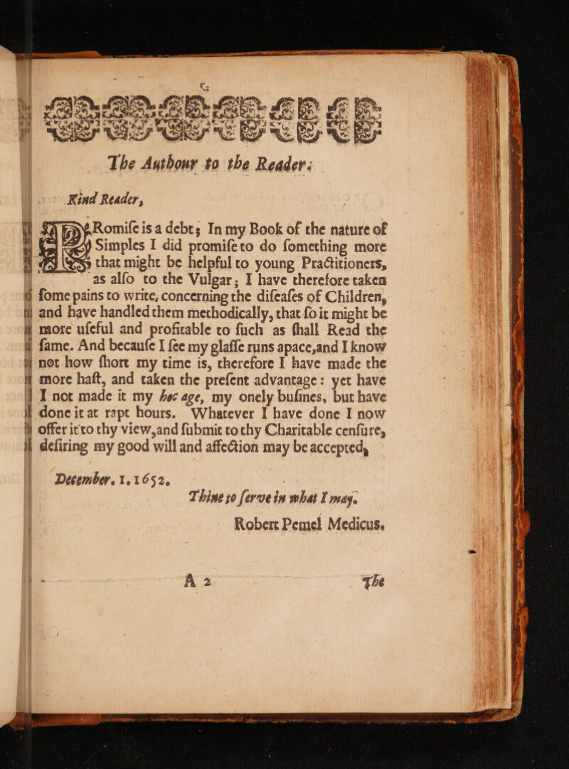 The Authour to the Reader: Rind Reader, : .Romife isa debts In my Book of the nature of i =| 49 Simples I did pramifeto do fomething more a &amp; ey (Ss that mighe be helpful to young Pra¢titioners, is ! as alfo to the Vulgar; I have therefore taken a i @ fome pains to write, concerning the difeafes of Children, i] and have handled them methodically, chat fo it might be @ more ufeful and profitable to fich as fhall Read the § fame. And becaufe I {ce my glaffe runs apace,and I know | not how fhore my time is, therefore I have made the &amp; more haft, and taken the prefent advantage: yet have '} IT-not made ic my oc age, my onely bufines, but have i done it at rapt hours. Whatever I have done I now ll Offer itto thy view,and fubmit tothy Charitable cenfure, i defiring my good will and affection may be accepted, December. 1.1652. ; Thine to fervein what I may, Robert Pemel Medicus. The