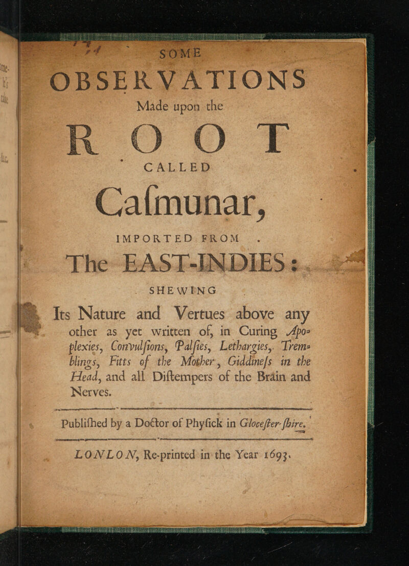 f ' OBSERVATIONS Made upon the : CALLED Caimunar, i IMPORTED FROM | &gt;. Its Nature and Vertues above any e. other as yet written of, in Curing Apo: plexies, Convulfions, Palfies, Lethargies,. ‘Trems blings, Futs of the Mother, Giddinefs in the Head, and all Diftempers of the Brain and Nerves. “Publihed b by a Babee of f Phyfick in Glorejfer Wes icreeeateerg Uae Seesesssaeres SS ey ° ae ER, Sa ee SIS LONLOWN, Re-printed in the Year 1693.