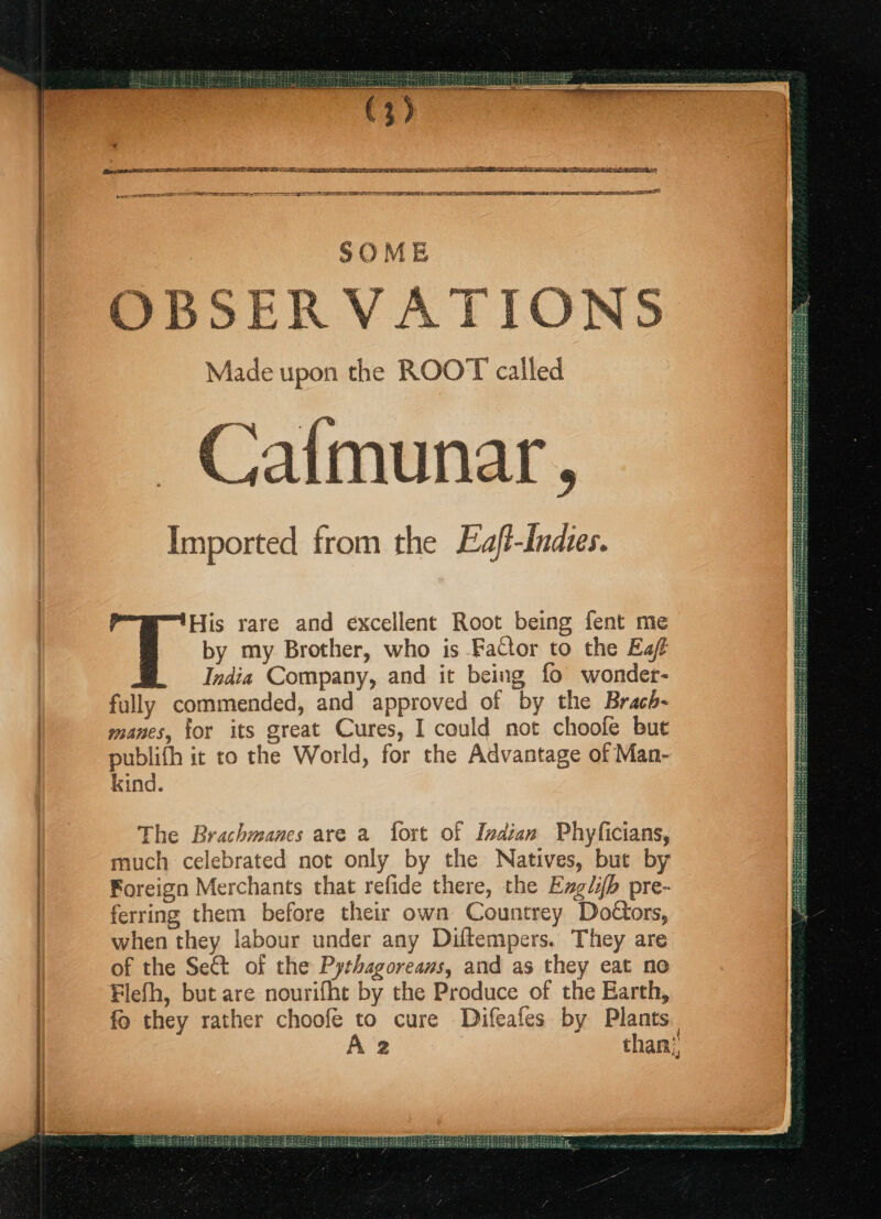 2 USAIN eS RRR PL AAA A CS ST A IORI PE EE SP EE IEA PLE LEER ALLIEN EEE ILE ELDAE LD EGS ne SSE SSSR SELASSIE DIAGF ERE IG CETERA PA AL S O M i ERVATIONS Imported from the Eaft-indies. 'His rare and excellent Root being fent me by my Brother, who is Factor to the Eaf India Company, and it being fo wonder- fully commended, and approved of by the Brach- manes, for its great Cures, I could not choofe bute publifh it to the World, for the Advantage of Man- kind. The Brachmanes are a fort of Indian Phyficians, much celebrated not only by the Natives, but by Foreign Merchants that refide there, the Exglib pre- ferring them before their own Countrey Dottors, when they labour under any Diftempers. They are of the Sect of the Pythagoreaus, and as they eat no Flefh, but are nourifht by the Produce of the Earth, fo they rather choofe to cure Difeafes by Plants. A 2 than!