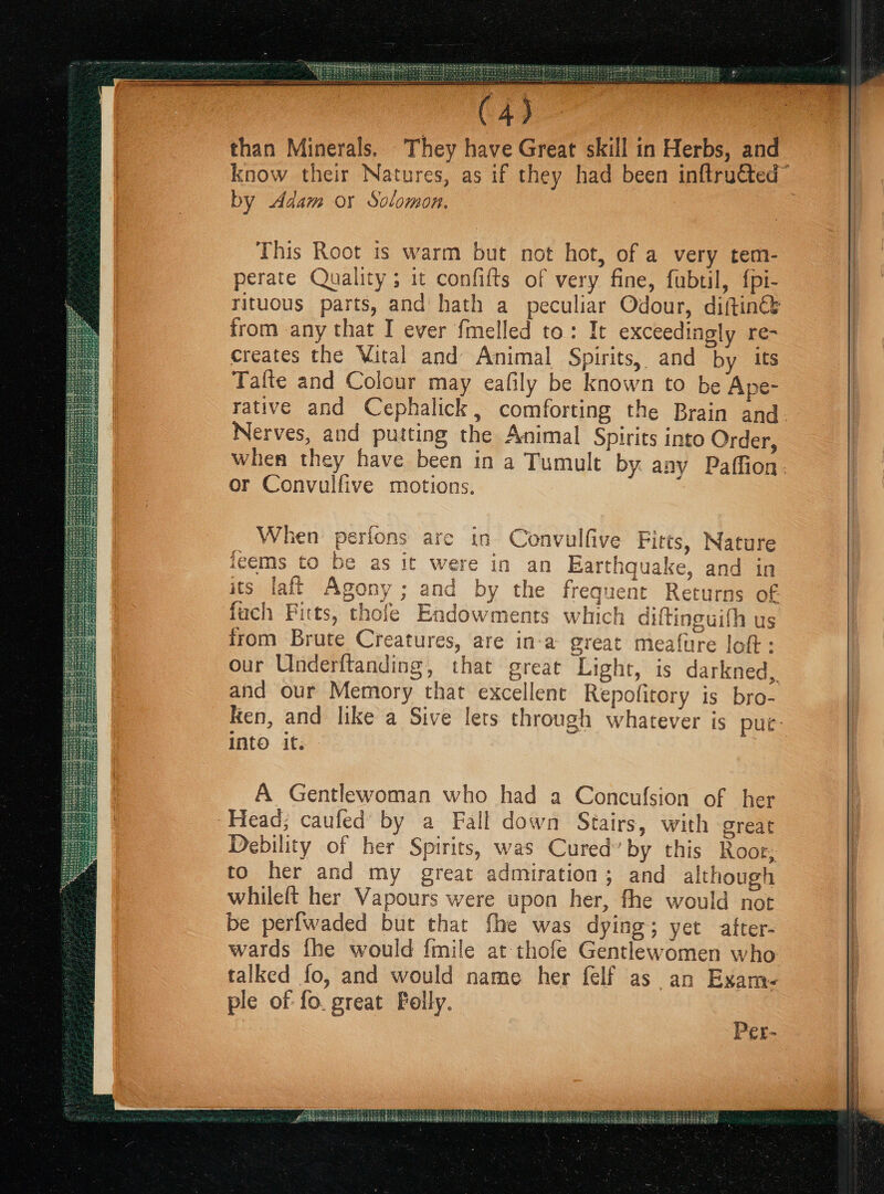 C4) - than Minerals. They have Great skill in Herbs, and know their Natures, as if they had been inftru€ted” by Adam or Solomon. This Root 1s warm but not hot, of a very tem- perate Quality ; 1t confifts of very fine, fubtil, {pi- rituous parts, and hath a peculiar Odour, diftin€s from any that I ever fmelled to: It exceedingly re- creates the Vital and Animal Spirits, and by its Tafte and Colour may eafily be known to be Ape- rative and Cephalick, comforting the Brain and. Nerves, and putting the Animal Spirits into Order, when they have been in a Tumult by any Paffion. or Convulfive motions. , in Convulfive Fitts, Natur re in an Earthquake, and in by the frequent Returns of When perions are ic pee 1gé€ms to pe as if we : 6 Jem bah. its tale As @D 7 Gz ey ta} : 7 y 3 Ga i € - g — 6 a “te z ° « Cet 43¢ Mmmia Vavalatttzaa Taj atlas i{t; wed fuch Fitts, thofe Endowments which diftineuith us c irom Brute Creatures, are in-a great meafure loft: our Underftanding, that great Light, is darkned, and our Memory that excellent Repofitory is bro- Ken, and like a Sive lets through whatever is puc- Into if. A Gentlewoman who had a Concufsion of her Head; caufed by a Fall down Stairs, with great Debility of her Spirits, was Cured’ by this Roos, to her and my great admiration ; and although whileft her Vapours were upon her, fhe would nor be perfwaded but that fhe was dying; yet after- wards fhe would {mile at thofe Gentlewomen who talked fo, and would name her felf as an Exam- ple of fo. great Folly. Per-