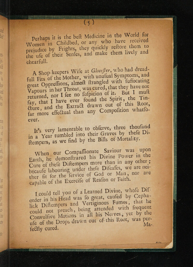 Sed tee TT Perhaps it is the beft Medicine in the World for Women in Childbed, or any who have received udice by Frights, they quickly reftore them to pre} ; : the ufe of their Senfes, ana make them lively and chearfull. A Shop-keepers Wile at Gloceffer, who had dread- fall Fits of the Mother, with unufual Symptoms, and great Oppreffions, almoft ftrangled with fuffocating Vapours inher Throat, was cured, that they have not returned, nor I fee no fafpicion of it. But | mult fay, that I have ever found the Spirit, the Tin- Qure, and the Extract drawn out of this Root, far more effectual than any Compofition whatfo- ever. It’s very lamentable to obferve, three thoufand ina Year tumbled into their Graves by thefe Di- ftempers, as we find by the Bills of Mortality. When our Compaffionate Saviour was Upon Earth, he demonftrared his Divine Power: in the Cure of thefe Diftempers more than in any other ; becaufe labouring under thele Difeafes, we are nei- ther fat for the fervice of God or Man, nor are capable of the Exercife of Reafon or Faith. I could tell you of a Learned Divine, whofe Dit order in his Head was fo great, caufed by Cepha- lick Diflempers and Vertiginous Fumes, that he could not preach, being attended with frequent Convulfive Motions in all his Nerves, yet by the ufe of the Drops drawa out of this Root, was per- fedtly cured. Ma-.