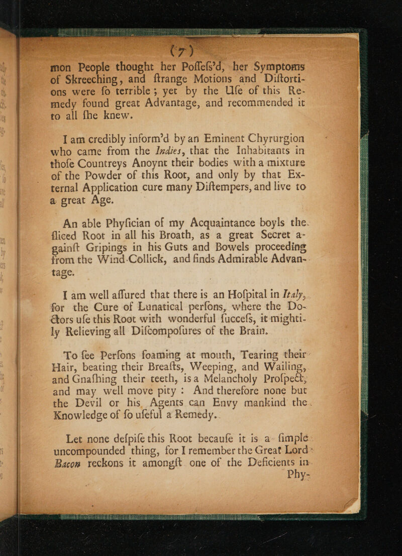 Sa SUS ee bee RSS Cy mon People thought her Poflefs’d, her Symptoms of Skreeching, and ftrange Motions and Diftorti- ons were fo terrible; yet by the Ufe of this Re- medy found great Advantage, and recommended it to all fhe knew. Tam credibly inform’d by an Eminent Chyrurgion who came from the Indies, that the Inhabitants in thofe Countreys Anoynt their bodies with a mixture of the Powder of this Root, and only by that Ex- ternal Application cure many Diftempers, and live to a great Age. fliced Root in all his Broath, as a great Secret a- gain{t Gripings in his Guts and Bowels proceeding tage. I am well affured that there is an Hofpital in Italy, for the Cure of Lunatical perfons, where the Do- tors ufe this Root with wonderful fuccefs, it mighti- ly Relieving all Difcompofures of the Brain. Hair, beating their Brealts, Weeping, and Wailing, and Gnafhing their teeth, isa Melancholy Profpect, Knowledge of fo ufeful a Remedy. Bacow reckons it amongf{t. one of the Deficients 1a