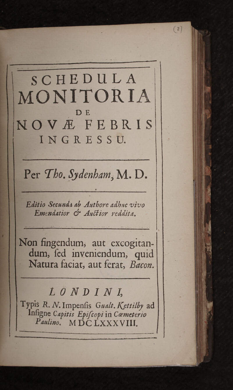 SCHEDULA MONITORIA D E NOVI FEBRIS INGRESSU. Per Tho. Sjdenbam, M. D. Editio Secundi ab Authore adhuc vivo Emendatior & Auctior reddita. Non fingendum, aut excogitan¬ dum, fed inveniendum, quid Natura faciat, aut ferat, Bacon. L 0 N D I N I, Typis R. N. Impenfis Gualt. Kjttilby ad Infigne Capitis Epfcopi in Ccemeteno Paulino. MDCLXXXVIII.