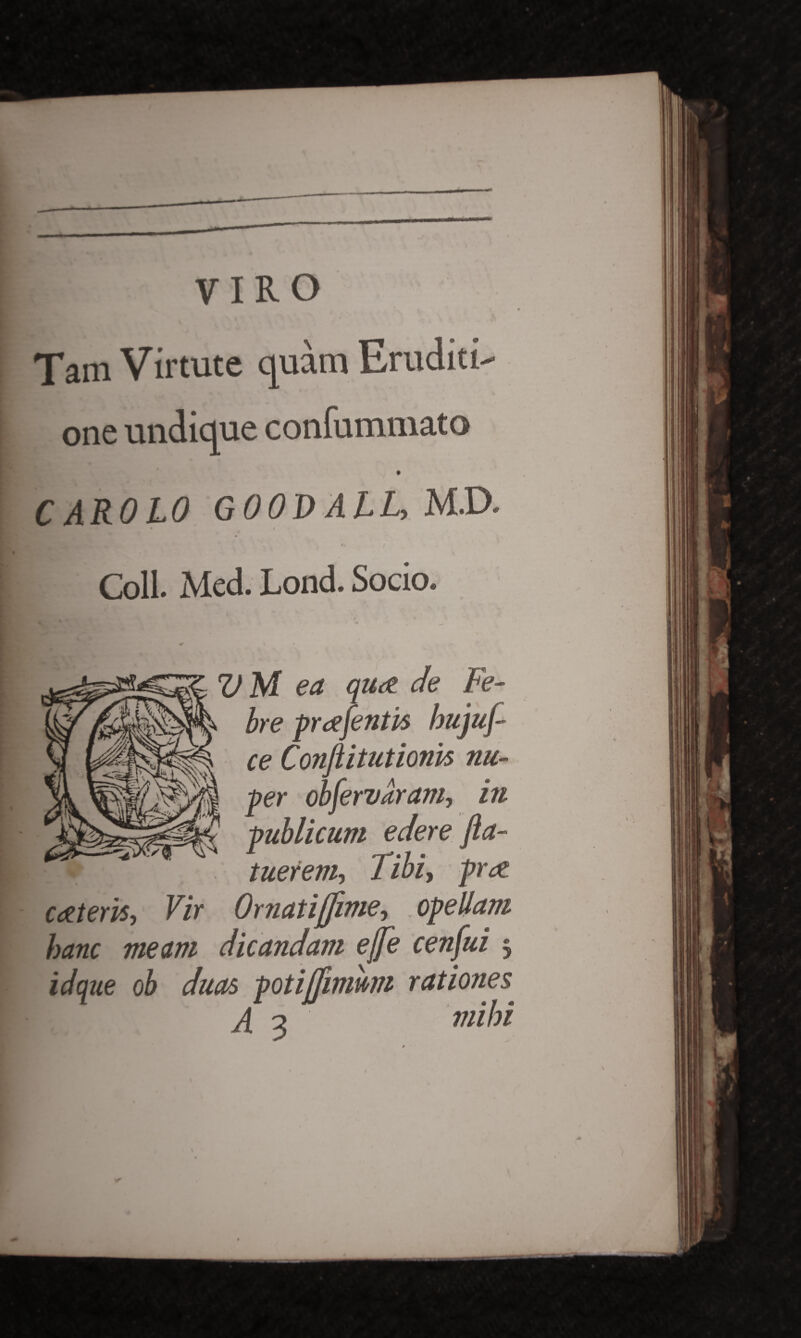 VIRO Tam Virtute quam Eruditi¬ one undique confummato CAROLO G00D AlL, M.D. • « Coli. Med. Lond. Socio. VM ea qux de Fe¬ bre prtefentis bujuf ce Conftitutionis nu¬ per obfervaram, in publicum edere fla- tuerem, Tibi, prx exteris, Vir Ornatijfime, opellam hanc meam dicandam ejfe cenfui 3 id que ob duas potiffwmm rationes