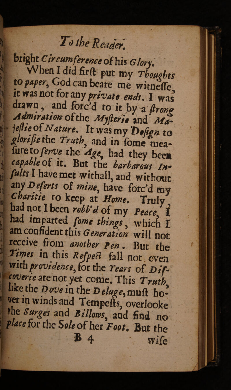 “1 V 2 t I ti Si .1 ■ To the Reader. V* : bright C ircumference of his Glory. When I did firft put my Thoughts to paper, God can beare me witneffe it was not for any private ends, I was drawn, and forc’d to it by aflron? Admiration of the Myfteri* and Ma- jefie Nature* It was my to glonfie the Truth.> and in fome mea- fure to ferve the Agey had they been capable of it. But the barbarous In- fults I have met withall, and without any Deferts of mine, have forc’d my Charitie ro keep at Home. Truly had not I been robb'd of my Peace I had imparted Jome things, which I am confident this Generation will not receive from another pen. But the Times in this Refpett fall not even with providence, for the Tears of Dif- coverie are not yet come. This Truth like the Dove in the D eluge3 mu ft bo* «er in winds and Tempefts, overlooke rhe Surges and Billows, and find n© place for the Sole of her Foot. But the