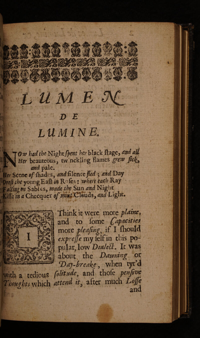 LUM1NE. * s *• - > V * , * 1 '* ‘ » 'I » - Orv bad the Night/pent her black ftage, And all Her beauteous, tw nckling flames grew ficlfo . and pale. Jer Scene of {hades, and filen ccfed; and Day \)re(t the youngEaft in Roles: where each Ray ailingon Sables, made the Sun and Night ;Me i» a Checquer ofmxfCim&s, and Light. Think it were more plainer and to fomc (Rapacities more pleajing, if I fhoujd exprefje my felf in this po¬ pular, low Dia/ett. It was about the Dawning or ‘Day-breaks, when tyr’d a tedious foUtade, and thole penfive Thomhts which attend it} after much Lojfe * and