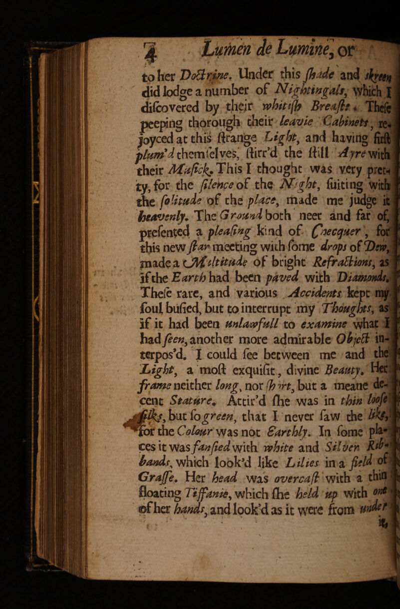 or to her DcBtine. Under this Jhade and screen did lodge a number of Night in gals,, which I difcovered by their whitsjb Breafit, Thefc peeping thorough their leavie Cabinets , re. joyced at this ftrange Light, and having firft plum'd them selves, ftirr’d the ftill *4yr<? with their Maficjg. This I thought was very pret¬ ty, for the jilebpe of the Night, faking with the foUmie of the place, made me judge it heavenly. The Ground both neer and far of, prefented a pleating kind of Qaecquer, for this new fiar meeting with fame drops of Dm, made a cJlfdtitude of bright Re fractions, as if the Earth had been paved with Diamonds, Theie rare, and various Accidents kept my foul bufied, but to interrupt my Thoughts, as if it had been unlawfull to examine vyhat I hadfeen, another more admirable Objclt in¬ terpos’d. I could lee between me and the Light, a moft exquifit, divine Beauty, Her frame neither long, nor (h wt, but a meane de¬ cent Stature. Attir’d fhe was in thin loofe iik/ybiK fogreen, that I never faw the Mft or the Colour was not Sarthly. In fame ph* ces it Was fanfied with white and Silver, Rd>*\j hands, which look’d like L Hies in a field of Grajfe. Her head was overcaft with a thin | floating Ttjfanie, which fhe held up with ont ©f her hands, and look’d as it were from MWef %