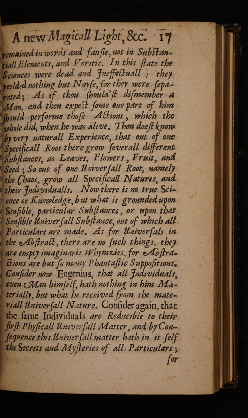 {remained in words and, fan fie, net in Subflan- tiall Elements, and, Vientie. /n this fiats the )Sciences were dead and JneffeBuall : they Welded nothing but Noyfe, for they were fepa- ‘'rated; As if thou fhouldfi difmember a 1 Man, and then expect fame one part of hint 4 (fjould performe thofe A Bions, which the (wholedid, when he was alive. Thou doefiknow • by very naturall Experience, that out of one |Specific All Root there grow fever all different 1 Sub fiances, as Leaves, Flowers, Fruit, and 1 Seed • So out of one Univerfall Rootr namely i; the Chaos, grow all Spedficall Natures, and # their Jndividuallsi Now there is no true Sci~ ! ence or Knowledge, but what is grounded upon IS tnfible, particular Sub (lances, or upon that Senfible Univerfall Subfiance, out of which all Particulars are made. As for Univerfals in % the zAbfiraB, there are no (uch things, they are empty imaginarie Whymzdes, for zAbflra- Bions are butfo many Phantafiic S uppofit tons. Confider now Eugcnius, that all individuals^ 1 even (JMan himfelf, hath nothing in him Ma¬ terially, but what he received from the mate- riall Univerfall Nature. Confider again, that the fame Individuals are Reducible to their firfi Phyficall Univerfall Matter, and by Con¬ ference this Univerfall matter hath in it felf the Secrets and Myfieries of alh Particulars for