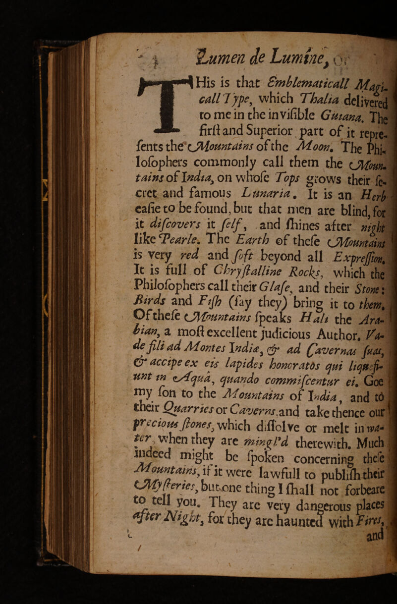 THis is that Gmblematkall Magi. call Type, which Thalia delivered to me in the invihble Guiana. The firli and Superior part of it repre- fents ^Mountains of the Moon. The Phi« lofbphcrs commonly call them the tJMowu tains of India, on whofe Tops grows their fe- cret and famous Lunaria. It is an Herb cafietobefound,but that men are blind, for it difeovers it filf, and Urines after night like Tearle. The Earth ©f thelc tAMiountains is very red and foft beyond all Exprefm, It is full of Chryflalline Rock*, which the Philofophers call their Glafe, and their Stone i Birds and Fijh (fay they) bring it to them. Ofthefe (^fountains fpeaks Hall the Ara¬ bian, a mofl excellent judicious Author. Fa¬ de fili ad Montes India, & ad fiver nos fuas, dr accipe ex eis lapides honoratos cjui liquefi- unt in tc/Lqua, quando commifcentur ei. Goe rny (on to the Mountains of India, and td thek Quarries or Caverns.and take thence our precious flones, which d.flclve or melt in wa-  when they are mingl’d therewith. Much jndecd mighty be fpoken concerning thefe Mountains, if it were la wfull to publifh their LMyfteries, but one thing 1 (hall not forbeare te V°u. They are very dangerous places after Nijgnt, for they are haunted with T/n^| - and