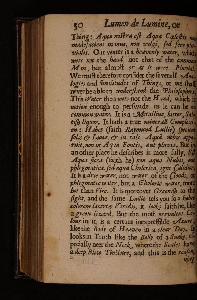 •, / Thing! Aqua nottra eft Aqua CcelefHs non madefaciens minus, non vulgi, fed fereplu- vialis. Our water is a heavenly water, which wets not the hand not that of the common Mm, but almoft or u it w re Fluvial, We muft therefore confider the leverall pAm logies and Smilitudes of Things, or we fhail never be able to under ft and the Thilofopbers, This Water then wets not the Hand, which is notion enough to perlwade us it can be no common water. It is a <JiM-talline, bitter, Sal- tifh liquor. It hath a true miner all Complexi¬ on : Habet (faith Raymund Lullie) fpeciem folk & Luna, & in tali Aqua nobis appa- ruit,nonin AqTa Fontis, ant pluvia. But in an other place he delaibes it more fully, EJl Aqua ficca (faith he) non aqua Nubis, out phlegmatica.fed aqua Choleric a, igne faltdior. It is a dne water, not water of the floods, at phlegmatic water,but*. Choleric water, more hot than Fire. It is moreover Greeni(h to the fight, and the fame Lullie tels you fo * habet colorem lacerta \Tiridis, it looks faith he, life •a. green lizard. But the moll: prevalent Co¬ lour m it, is a certain inexpreflible oAasure like the Body of Heaven in a clear ‘Day, I looks in Truth like the Belly of a Snaky, es¬ pecially neer the Alecks, where the Scales hav a deep Blew TinUure, and this is the reafon