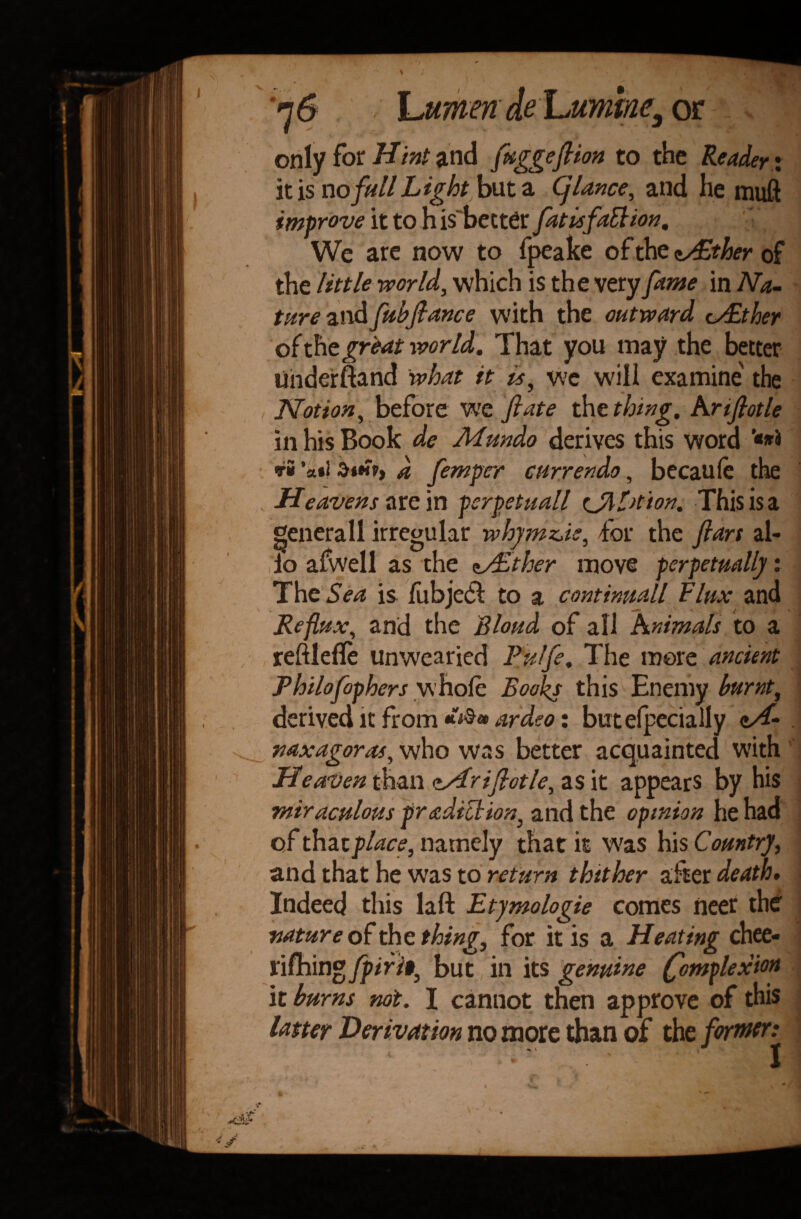 \jumen deor only for Hint and fuggeflion to the Reader: it is no full Light but a Cj lance, and he muft improve it to h is' better fat is fait ion. We are now to fpeake of the dAlther of the little world, which is the very fame in Na¬ ture and fubfiance with the outward cAlther of the great world. That you may the better uiiderftand what it is, wc will examine' the Notion, before we ft ate the thing, hr iflotle in his Book de Mundo derives this word ri ‘a«i 3ih>, d femfer currendo, becaufe the Heavens are in psrpetuall ejM>tion, This is a generaII irregular whymz^is, for the ftars al¬ io afwell as the zither move perpetually: TheSea is liibjedi to a continuall flux and Reflux, and the Blond of all hnimals to a reftlefle unwearied Pulfe. The more ancient Philogophers whole Books this Enemy burnt, derived it from ardeo: but Specially c/f- mxagoras, who was better acquainted with He alien than <tAr iflotle, as it appears by his miraculous prediction, and the opinion he had of that place, namely that it was his Country, and that he was to return thither alter death. Indeed this laft Etymologie comes neer the nature of the thing, for it is a Heating chee- l\fb.mgfpiri», but in its genuine (fomplexion it burns not. I cannot then approve of this latter Derivation no more than of the former: ■ ' ' i