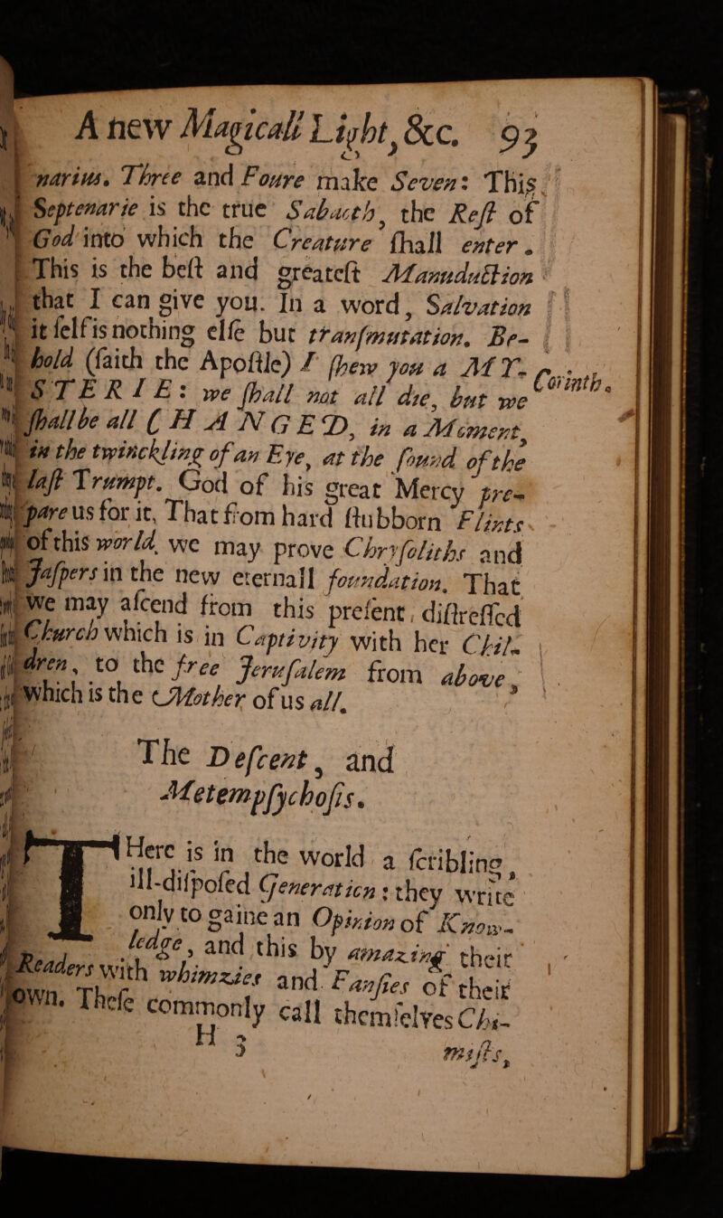 Anew , rnrim. Three and Foure make Seven'. This J Septenary is the true Sabactb, the Reft of God into which the Creature fhail enter . I This is the beft and greateft Manuduttion that I can give you. In a word, Salvation it felfis nothing cl ft but tr an [mutation. Be¬ hold (faith the Apoffie) / (hew you a M 7% S T E R I £ : we jhall not all die, hut we [hallhe all ( H A JV G £ r£)y in a Adomentt in the twinkling of an Eye, at the found of the laft Tmmpt.God of his great Mercy ftre- I! pare us for it, That from hard fhibborn Flint* * of this worU we may prove Chryfoliths and mftafpers in the new eternall foundation, That i we may aftend from this preient, diflreffed Church which is in Captiv/ty with her Chill. #ren to the free Jerusalem from above which is the ^Mother of us all, '* The Defcent a and 1 1 Metempfychofts* Here is in the world , a ftribling , * -dlfpofed Cjenerciticn : they write only to gaine an Opinion of Know- $. Readers \vith ^ a’- • ama^i their Kf vhtmzaes and Fanftes of their | «n. Thcfe commonly call thcmfelYocL H 2 n f •> i