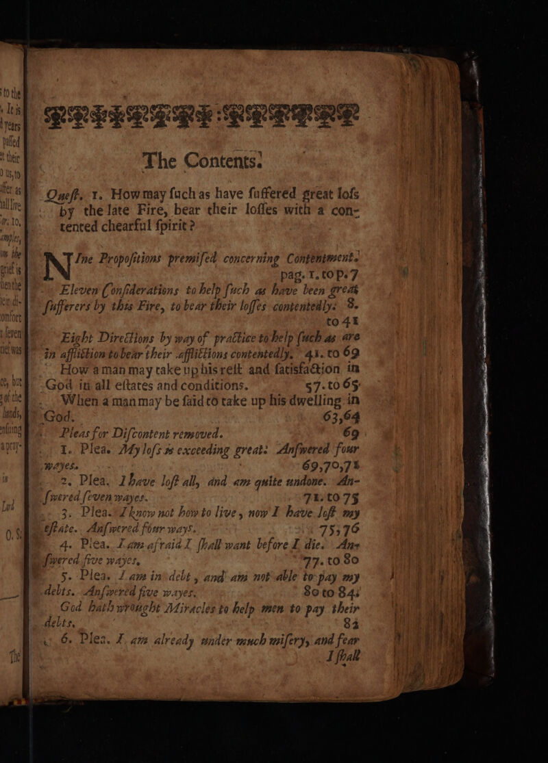 by the late Fire, bear their lofles with a con- tented chearful fpirit Ine Propofitions premifed concerning Contentment. | pag. T, ¢0 Pe 7 Eleven (onfiderations to help {uch as have been grea Sufferers by this Fire, to bear their loffes contentedly: 9. to4t Eight DireGions by way of practice tobelp (uch as are in afflistion to bear their .afflittions contentedly, 41. to 69 How aman may take uphisrelt and fatisfaétion im -God in all eftates and conditions. 57.to 65 ... When a man may be faid 6 take up his dwelling in God. 63,64 Pleas for Difcontent removed. 69 1. Plea. Atylofs.% exceeding great: Anfwered four AVS. 69,79,7% 2. Plea. Ihave lof all, and am quite undone. An- _[wered [even mayes. TELtO7§ . 3. Plea. Lhnow not how to live, now I have loft my eftate.. Anfwered four ways. 75370 4. Pica. Lamafraial {hall want before dies Ans Jwered. five wayes, 77.t0.80 5. Plea. / amin debt , and am not able to-pay my Adebts...Anfwered five wayes, | $0 to 84s God hath wrought Miracles to help men to pay their delts. | : 83 .) 6. Plea. J. am already ander much mifery, and fear LT fhalt ee POSE ese a ae Be te A eT Sr Tee Re hseee gr SN Ses g