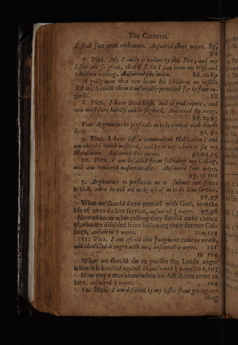 Z fhall [oon meet with more. Anfwered three wayes. 825 0 | ' 86 By 7. Plea. Aty Family w undone by this Fire 5 and my Was, Pe leffes ave fo Lreat, that if Il diel cay leave iy Wife and i Win on Childrens nothings Anfwered five wayes. 86.c089 Mis, Pls A godly man that can leave his Children no vifthle. Mglnsinn ‘Efpate; leaveth them comfortably provided for in four re- WH sini Spetts. 33. 8. Pléa. LT have lived hith, and in good repute ,' and | iam now mut fare hardly and be flighted, Anfwered fix wayes. Bt, Plea | | ga 89. 0°93 Bh Four Arguments to per[wade us tobe content with coarfe Bw ayebe 91, 92. Mii, Pley 9. Pleas:Dhave lft a*comnsodiows Habitation and Bssirid by nin thereby much unfetled, and know not where to fix #29 Bbn wi ~~ — rs ~~ 2B : Fe, Bee a a Z - aad Cs Se ee AE ee 4 ‘Flabitution. Anfwered five woyes. y 93394,95 Bw. a lama Coto. Plea, Lane difabled from folowing my Calling, Bis, a oad am rendered unferviteable. Anfwered four wayess @ a COT. 95. tortor F- me ie 32 \Arahments to perfwrade us to ‘fubmit our [elves Byh. 4) i | bo God, when he will not make ufe of us to do him fervices Bidin ie %, é; . 96,97 Bie a dL © What we‘thould:dore prevail with God, to make ’ % i WORE hfe of usto do him fervice, anfwered 3 wayess “97,98 i 1] ae Howteknowwhatcalting they fhould make choice | hi | i \y of;whoare difabled from following their former Cal- ff : Wi lings, \znfwered 5 wayes. 106,10g @ i oetry Plea. Lam afraid this fudemsent Camein wrath; © i! vit and thaiGodts angry with mey anfwered'4 wayes, 10T Ti Aas, on03 . to 104 Nig What: we-fhould: do: to pacifie the Lotds anger My th Wi iplienieis kindled againit us ,anfwered 3 wayes.102,103 iy Eb so How may attiam knowwhen his AffiQions come in iy, te i ik love, anf} wered 3 wAyes. T O4, b 1 seo TapRieay 7 am difabled by my loffes from giving any thing Be ins