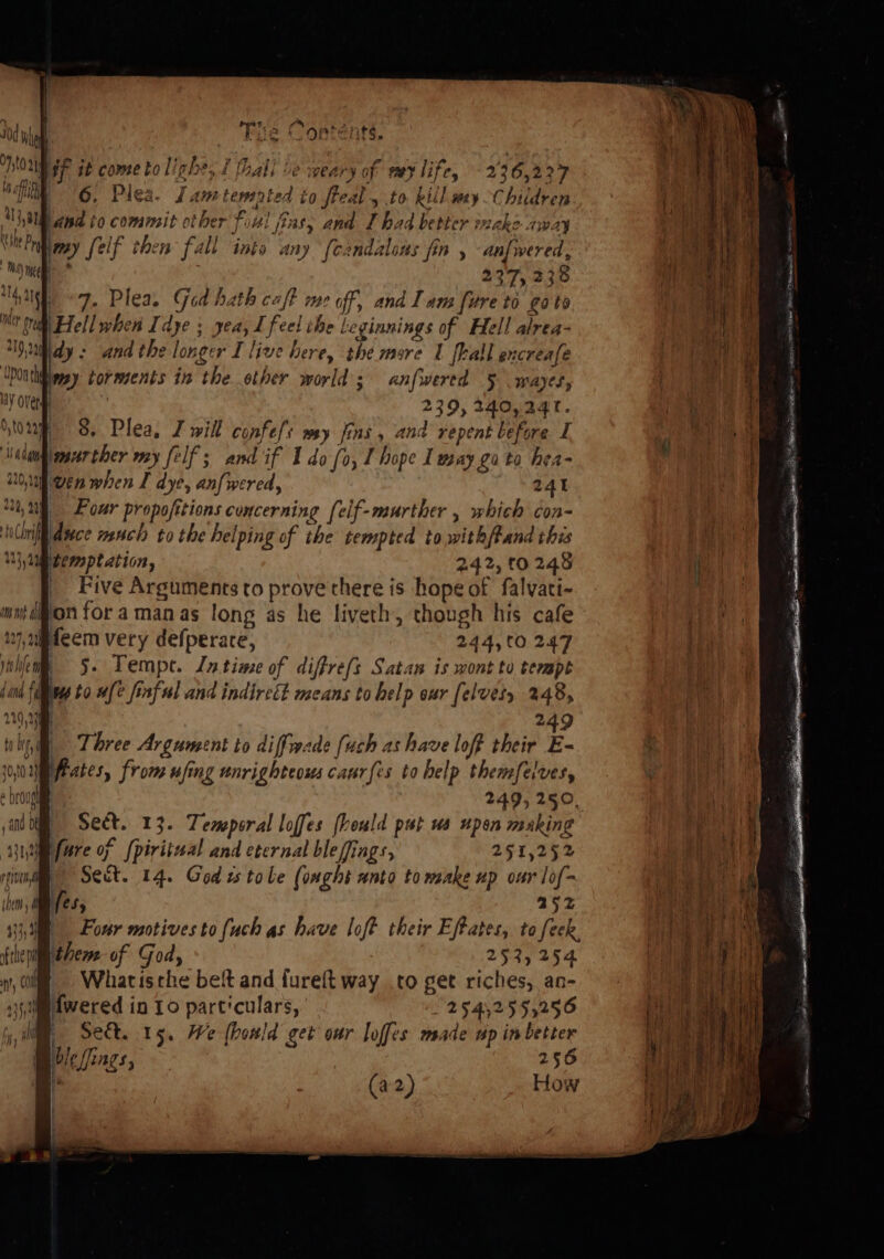 Bip it come to linhe, f thall Le weary of ey life, - 236,227 | 6, Pies. Lantemnrted to freal , to kill wy Children {Ua and to commit other f al fins, and I had better wake away aa r my [elf then fall into any [candalons fin , anfwered, 239, 240, 24t. &amp;. Plea, J will confe/s wy fins , and repent before I, murther my felf ; and if 1 do [o, I hope I way go to hea- wenwhen I dye, anfwered, 24t } Pour propofitions concerning [elf-murther , which con- midsce much to the helping of the tempted to withfand this gicmptation, 242, 10248 _ Five Arguments to prove there is hope of falvati- mut ion foramanas long as he liveth, though his cafe feem very defperare, 244,00 247 juhlem 5. Tempe. Lntiae of diffre(s Satan is wont to tempt jan fimnres to #fe finful and indircét means to help our (elves, 248, 120,00 249 | Three Argument to diffwade [uch as have loff their E- Bfrates, from ufing unrighteous caur{is to help themfelvesy 249, 250. Sect. 13. Temporal loffes [beuld put us upen making yu fare of [piriiual and eternal ble ffings, 251,252 ivi Sect. 14. God ts tole (omght anto to wake up our lof- {het fes, 252 33,4 Four motives to fuch as have loft their Eftates, to feek. frie theme of God, 252, 254 , ly =» Whatisthe beft and f{ureft way .co get riches, an- 35, dwered in 10 part'culars, § 25452555256 iy, im, «Se. 15. We (bould get our loffes made up in better Moleiings, 256