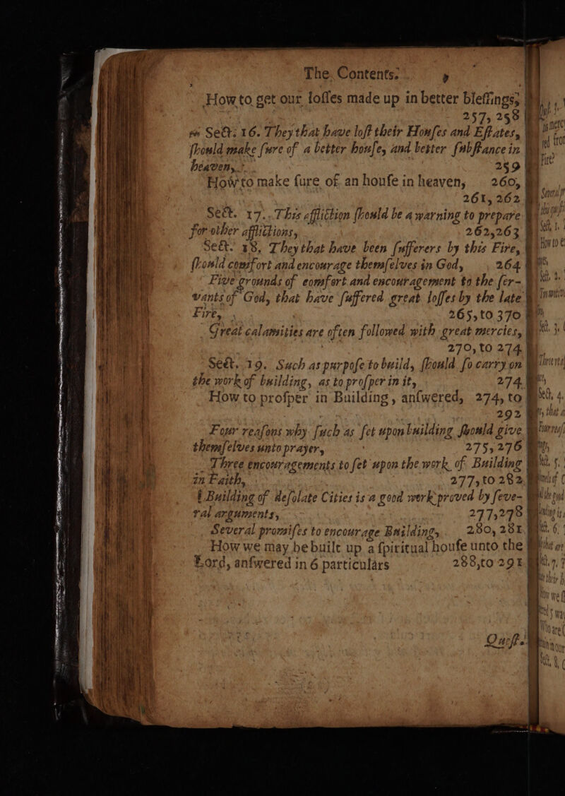 Pe a er APTS SANE ees SN SE S oie How to get our, foffes made up in better bleffings; | 257, 258 I l ae vs SER: 16. They that bave loft their Honfes and Effates, | fey (howld make {ure of a better houfe, and. bester fabfancein Wy. heaven,” 289 Fite Howto make fure of. an honfein heaven, 260, | a 261, 262 a See Sect. 17. Thi iS affliction [hould be AWA ar ning to neepare ; ‘rei for other afftie éhion aS 5 262,263 &amp; ac sect. 38, They that have been [ufferers by this Fire, : hin lo ¢ fold comfort and encourage themfelves in God, 26490 Five grounds of comfort and encouragement to the fer-§\* ” wants of God, that have fuffered great loffes by the late} te a 265,t0.370 BM Great calamities are often followed with great mercies, | Nts je | 270, t0 274. seet, 19. Such as parpofeto build {ould fo carry on dite the work of brilding, as to pro[per init, 274. How to profper in Building , anfwered, 274, tom Ne, Four reafous why [uch as fet pon building fronld give § themfelves UNL Prayer, 275; 276 f % Three encouragements to fet upon the work of Building y in Faith, 277,t0 2825 j Building of aefolate Cities is a good work proved Ir ral arguments, 2775278 Several promifes to encourage Baildings 230, 281 i 5 i) &amp; Te 4 if hy _ How we may be built up a fpiritual [houfe unto the a