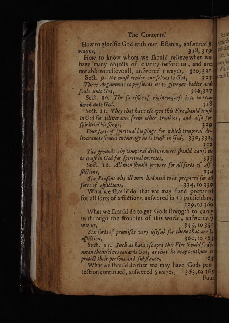 How to glorifie God-with our Eftates, anfwered $9 wayes, 318, 319 How to know whom we fhould relieve when we] have ‘many objeéts of charicy, before us , and are| not able torelieveall, anfwered 5 wayes,. 320, 321) Seat. 9. We muff render our felves to God, 323 Three Arguments to perfwade us to give our bodies and) fouls unto God, 326,327 Sek. 10. The [acrifice of righteoufne(s isto be re dered anto God, 3258 Sec. if. They that have efcaped ibis Fire,honld traft| in God for deliverance from other troubles, and alfo for} [piritecal ble ffings, 329) Four forts of iritual ble flings for which temporal de-| liver ances hould eucourage us to truft inGedy 33,331) 334 Two grounds why temporal deliverances fhould ys us) to iraft in God for {piritual mercies, Sek, 12. All men fhould prepare for all forts of yd futtions, 334 Six Reafons why all men had need tobe prepared for all forts of affiittions, 334, to 339 What we fhould do that we may ftand prepared} for all forts of affliétions, anfwered in 12 particulars,| - 339)t0 360) What we fhauld do ta get Gods ftreggth to car ry usthrough the @oubles of this world, anfwered 7| wayes, 345, 60 358 Six forts of promifes very wfeful for them that are inl apliction, 360, to 363) Se&amp;. 12. Such as have efcaped this Fire {ould fo des) mean themfelves towards God, as that he may continue th) protect their perfons and fubftance, 36 3) What we fhould do that we may have Gods pro-j tetion continued, anfwered 5 wayes, 363,60 265) Pout