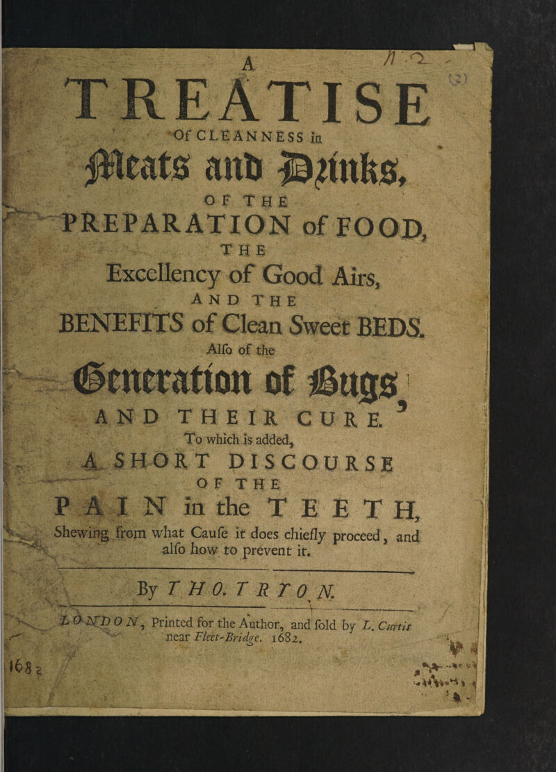 TREATISE Of CLEANNESS in IHeats anU O F T H E PREPARATION of FOOD, THE Excellency of Good Airs, BENEFITS of Clean Sweet BEDS. Allb of the Generation of iSajs AND THE IR CURE ’ To which is added^ 4, SHORT DISCOURSE O F T H E P A I N ia the TEETH, .. Shewing from what Caufe it does chiefly proceed, and alfo how to prevent it. By T B O.T R T O B. i O-iSTD OiV , Printed for the Author, and fold by L.Cmii near Fket'Bridcre, 1682, w