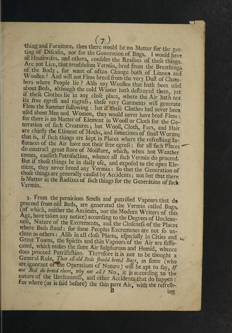 Ty) thing and Fmniture, then there would be no Matter for the sret- Generation of Bugs. I would have all Houfewifes, and others, confider the Reafons of thefe things. j'Me not Lice, that troublefbnt Vermin, bred from the Breathings of the Body, for want of often Change both of Linnen and Woollen ? And will not Fleas breed from the very Dull of Cham- bers '^ere People he ? Alfo any Woollen that hath been ufed aboutBeds, although the cold Winter hath deftroyed them, yet u thefe Clothes lie in any .clofe place, where the Air hath not and regrefs, thefe very Garments will generate S = but if thefe Clothes had never been ufed about Men and Women, they would never have bred Fleas: for there is no Matter of Element in Wooll or Cloth for the Ge- neratmn of fuA Creatures i but Wooll, Cloth, Furs, and Hair are chiefly the Ehment of Moths, and foraetimes of fmall Worms; that IS, It fnch things are kept in Places where the refrelhing In¬ fluences of the Air have not their free egrefs: for all luch Places  do contradt great ftore of Moifture, which, when hot Weather ^^i^ace all fuch Vermin do proceed. But if thofe things be in daily ufe, and expofed to the open Ele- ment they never breed any Vermin: So that the.Generation of thofr things are generally cauled by Accidents; not but that there Vermfr ^ Radixes of fuch things for the Generation of fuch 3- From the pernicious Smells and putrified Vapours that do pioceed from old Beds, are generated the Vermin called Bugs, Cor wMch, neither the Ancients, nor the Modern Writers of tMs Age, have taken any notice) according to the Degrees of Unclean- w Clofenefs of the Places where Beds (land: for fonie Peoples Excremenes are not fo un- Alfo inallclofe Places, efpecially in Cities and Great Towns, the Spirits and thin Vapours of the Air are fuffo- cated, which makes the fame Air Sulphurous and Humid, whence Putrifafrion. Therefore it is not to be thought a General Rule, o/d J?ei^s Jhoitld breed Bms as fbme f who are Ignorant of^e Operations of Nature) will be apt to fay If me Bed do breed ther,,, why not rdl? No, it js according to the nature of the Uncleannefs, and other Accidents that do happen: 01 where (as is laid before) the thin pure Air, with the refrefh- S ■ ■ ing