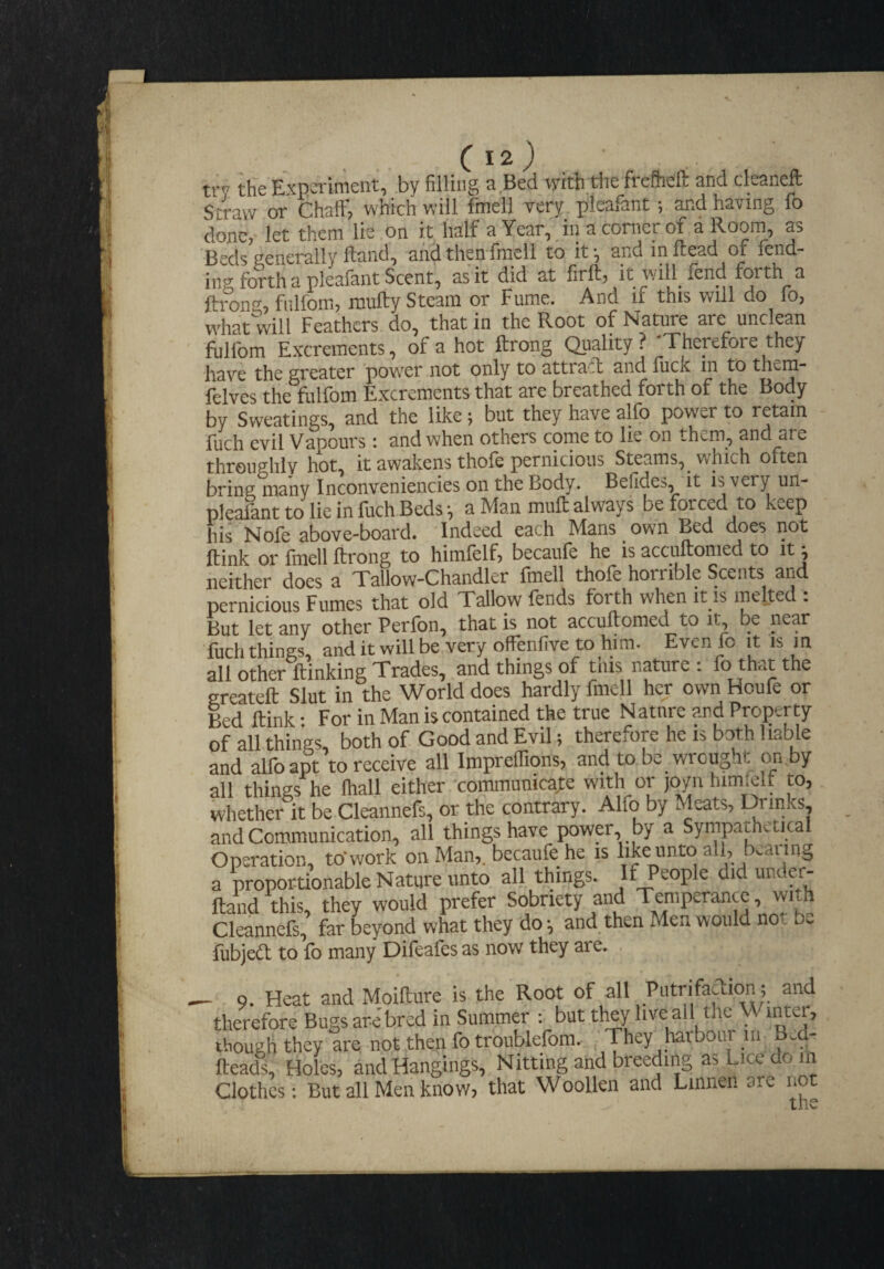 try tSe Experiment, by filling a Bed vyith.tiie freflieft and cleaneft Straw or Chaff, which will fmell very pleafant; and having fo done, let them lie on it half a Year, in a corner of a Room, as Beds generally ftand, and then fmell to it;, and mlcead or lend¬ ing forth a pleafant Scent, as it did at jhrong, fnlfom, mufty Steam or Fume. And if this will do fo, what will Feathers do, that in the Root of NaUire are unclean fulfom Excrements, of a hot ftrong Quality ? Therefore they have the greater 'power not only to atti aft and fuck in to them- felves the flilfom Excrements that arc breathed forth of the Bocly by Sweatings, and the like; but they have alfo power to retain fuch evil Vapours: and when others come to lie on them, and are throughly hot, it awakens thole pernicious Steams, which often bring many Inconveniencies on the Body. Befides, it is very un- pleafanttolieinfuchBeds-, a Man muff always be forced to keep his Nofe above-board. Indeed each Mans own Bed does not ftink or Irnell ftrong to himfelf, becaule he is accuftonied to it ^ neither does a Tallow-Chandler fmell thofe horrible Scents and pernicious Fumes that old Tallow fends forth when it is melted . But let any other Perfon, that is not accuftomed to it be near ■fuchthings, anditwillbeveryoffenfivetohim. Evenfo it is in all other ftinking Trades, and things of tins nature : fo the ereateft Slut in the World does hardly fmell her own Houfe or led ftink • For in Man is contained the true Nature and Property of all things both of Good and Evil; therefore he is both 1 lable and alfbapt to receive all Impreflions, and to be wrought on,by all things he lhall either communicate with or joyn himfelf to, whether it be Cleannefs, or the contrary. Alfo by Meats, Drinks, and Communication, all things have power, by a Syrnpathvtica Operation, to'work on Man,, bccaufe he is like unto all, bearing a proportionable Nature unto all things. If People did under- ftand this, they would prefer Sobriety and Temperance, with Cleannefs, far beyond what they do-, and.then Men would not be fubjeft to fo many Difeafes as now they are. - 9. Heat and Moifture is the Root of all Putrifaction; and therefore Bugs are bred in Summer : but they live all the Winter, though they are not then fo troiiblefom. . They harbout m B.d- ftead% Holes, and Hangings, Nitting and breeding as Lice do m Clothes: But all Men know, that Woollen and Linnen are no tilS