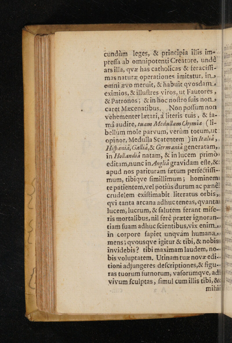 cundüm leges, &amp; principia illis ims. preffa ab omnipotenti Creatore, undé arsilla, qv has catholicas &amp; feracifft- mas naturz operationes imitatur, itt.» emni xvo meruit, &amp; habuit qvosdam » eximios, &amp;illuftres. viros, ut Fautores , &amp;Patronos; &amp;in hoc noftro futs nor» caret Mecenatibus,. . Non poffum non vehementerlztari,a literis tuis, &amp; fa- má audire, t4am Medullam Cbymia (li- bellum mole parvum, verüm totum,ut Hifpania, Gallia,R Germania generatam,, in Hollandiá natam, &amp; inlucem primo: | editam,nunc in.Z»elia gravidam efle,&amp;: | mens ;qvousqve igitur &amp; tibi, &amp; nobis:| | |