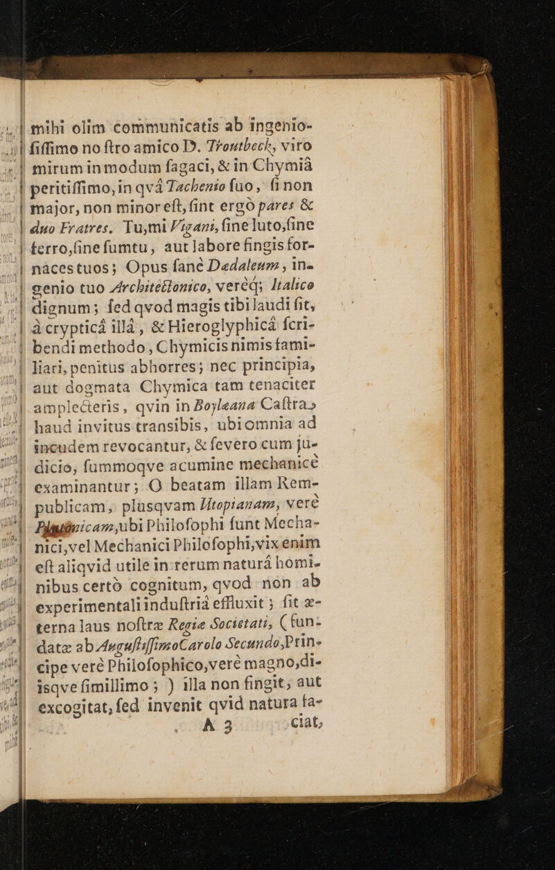 * - E ee 3 i i i | | | fiffimo no ftro amico D. Troutbech, viro mirum inmodum fagaci, &amp; in Chymià peritiffimo, in qvá Tachenio fuo, fi non major, non minoreft, fint ergó pares &amp; duo Fratres, Tu,mi Fgani, fine luto;fine terro,(ine fumtu, aut labore fingisfor- liari, penitus abhorres; nec principia, aut dogmata Chymica tam tenaciter amplecteris, qvin in Boyleana Caltra» haud invitus transibis, ubiomnia ad incudem revocantur, &amp; fevero cum ju- dicio, fümmoqve acumine mechanice examinantur ; O beatam illam Rem- publicam, plüsqvam Jitepianam, veré Piguieicam,ubi Philofophi funt Mecha- nici,vel Mechanici Pbilofophi,vix enim eft aliqvid utile in rerum naturá homi. nibus certó cognitum, qvod non ab experimentaliinduftrià effluxit ; fit 2- terna laus noftre Regie Societati, ( fun- datz abwgufiifimoCarolo Secundo ,Prin- cipe veré Philofophico,vere magno;di- isqve fimillimo; ) illa non fingit; aut excogitat, fed invenit qvid natura fa- A 3 ciat,