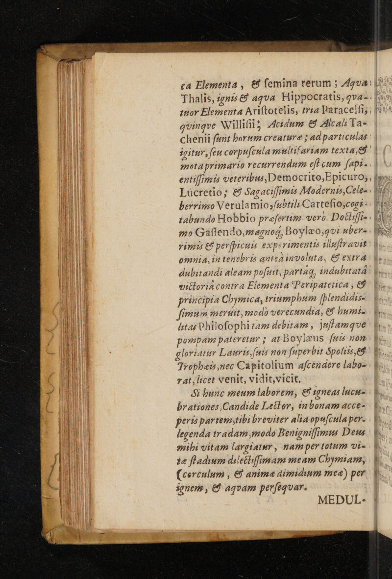 Thalis, igni &amp;9 aqva. Hippocratis, gv2-. quinqve Nillifi 5 desdum € Allcali Ta- chenii fant barum creature ; ad particulas sitim, fen cevpu[cula multifariam texta, e enota primarto vectrrendum eft cum. [api .. berrimo Verulamios/ubtili Cartefioscors : 220 Gaflendo,magnuod, Bovlzo,qvi uber- vinis € perfpicum exp: vimentis illuflravit * * * NS omnia, in tenebris antca involuta, €8 extra eitloria contra Elementa Peripatetica , &amp;9 principia Cbymica, mriumphum [blendidts- imum meruit,modo verecundia, € bumi- ht C hilofophi tam debitam , juflamque pompam pateretur ; at boyleus fum nom gloriatur Laurts, fuis non fuperbit &amp;poliis,ed Tropbais,nec Capitolium afcendere labo- vt , licet venit, vidit,vicit, i bunc meum laborem, € vsneas lucu- brationes Candide Letlor, 1a bonam acce- perts pavtemstibi breviter alia opucula per. legenda tradam modo Benignifimus Dem suibi vitam largiatur, nam per totum vi- 1e fladium dileihffemam meam Chymiam, (cerculum , €à anima dimidium mea) per ionem , &amp;&amp; aqvam pev[equar. MEDUL- d^ / NA SONA ' LE