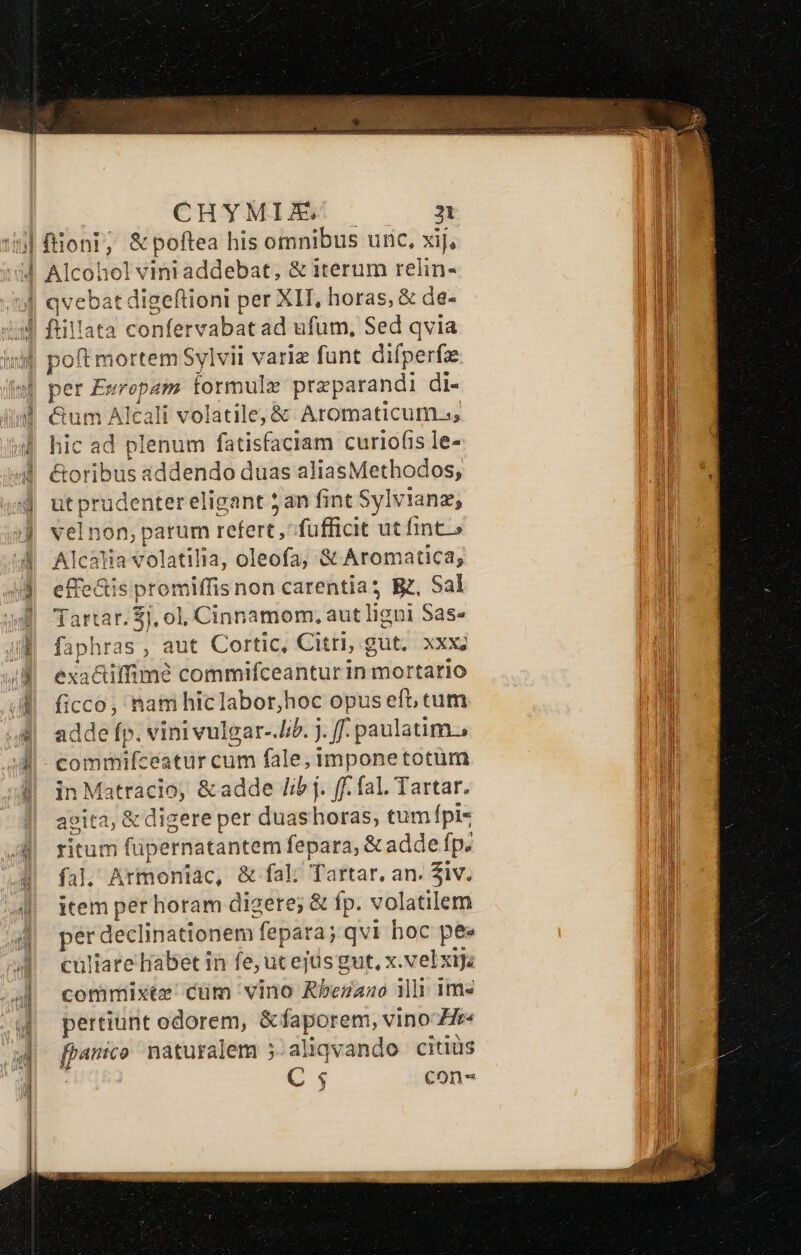 | qycbat digeftioni per Xll, horas, &amp; de- lid ia per Evropam formule preparandi di- &amp;um Alcali volatile, &amp; Aromaticum.ss hic ad plenum fatisfaciam curiofis le- &amp;oribus addendo duas aliasMethodos, ut prudenter eligant 5an fint Sylvianz, velnon,parum refert, fufficit ut fint» Alcata volatilia, oleofa, &amp; Aromatica, effectis promiffis non carentia? Bz, Sal Tartar. $j, ol, Cinnamom, aut ligni Sas- faphras , aut Cortic, Citri; gut. XXX; exa&amp;iffimé commifceanturin mortario ficco, nam hiclabor,hoc opus ef tum adde fp. vini vulgar-.JI/b. j. ff paulatim. commifceatur cum fale; imponetotüm in Matracio, &amp; adde libj . ff. fal. Tartar. acita, &amp; digere per duas ibat tum pis ricum fipernatantem vien &amp; adde fp. fal. Artoniác, &amp; fal; Tartar, an. iv. item per horam digete;  fp. volatilem per declinationem | fépar aj qvi hoc pee culiare Habet in fe, ut ejüsgut, x.velxija commixte' cum vino Rbezaao 1i ime pertiunt odorem, arcc vino Hr fpanico. naturalem 5. aliqvando citius C ; con-