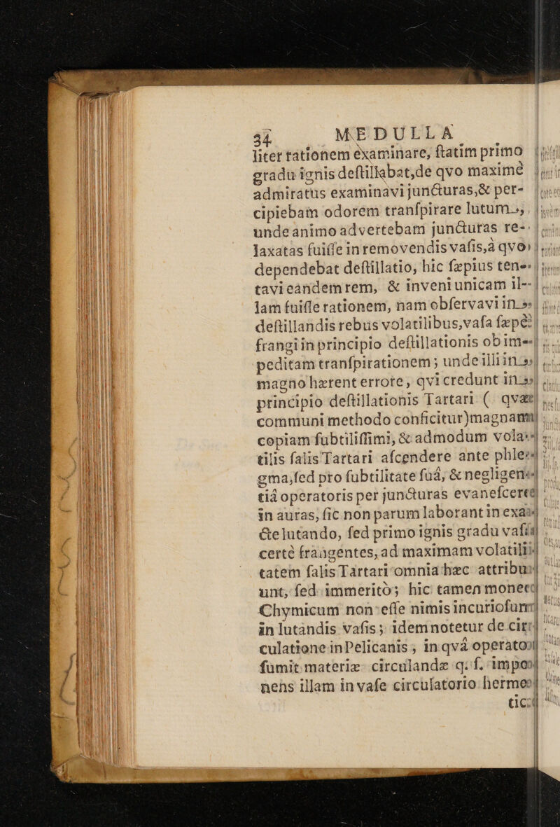 litet tationem examinare, ftatim primo gradu ignis deftillabat,de qvo maxime admiratus examinavi juricturas,&amp; per- cipiebam odorem tranfpirare lutum. |i undeanimo advertebam jun&amp;uras re-: |. Jaxatas fuiffe in removendis vafis,à qvo» vi dependebat deftillatio, hic fepius tene: |. tavieandemrem, &amp; inveniunicam il- lam fuiffe rationem, nam obfervavi in.» ;.. frangiin principio deftillationis ob im-- A magno hzrent errote, qvicredunt ED NM principio deflillationis Tartart (. qvae... communi methodo conficitur)magnam) copiam fubtiliffim!, &amp; admodum vola:4 ; tilis falis Tartari afcendere ante phles4 :.; gma,fed pto fübtilitate fuá, &amp; negligeni«| tid operatoris per jun&amp;turas evanefcerea in auras; fic non parum laborant in exai| &amp;elutando, fed primo ignis gradu vafis | cert fraagentes, ad maximam volatili] tatem falis Tartari'omnia bec attribui] unt, fed. immeritó; hic tamen monec]. Chymicum non:effe nimis incuriofumr] ^^ fümit materiz- circalandz q: f. impos] nehs illam in vafe circulatorio hermes] /* dca ! l 1