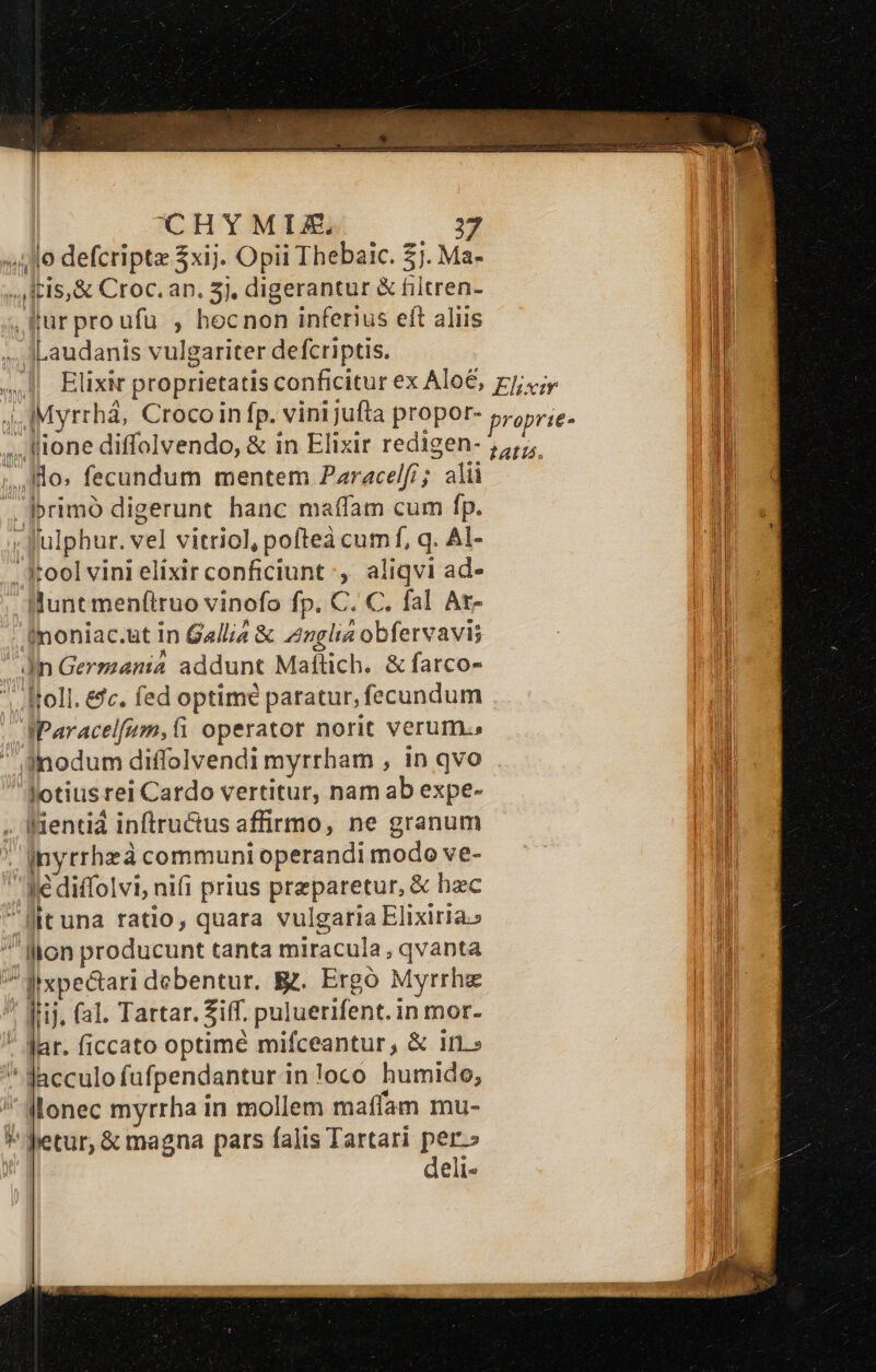 ^OCHYMIZ. fur proufu , hecnon inferius eft aliis Laudanis vulgariter defcriptis. Ilo. fecundum mentem Paracelf/; alii rimo digerunt hanc maffam cum fp. Julphur. vel vitriol, pofteà cum f, q. Al- Hunt menftruo vinofo fp. C. C. fal Ar- fnoniac.a&amp;t in Gallia &amp; Znglia obfervavis Jn Ger mania addunt Mallich. &amp; farco- Itoll. &amp;c. fed optime paratur, fecundum IParacelfum,fi operator norit verum.» lotius rei i Cardo vertitur, nam ab expe- inyrrheà communi operandi modo ve- € diffol vi; nifi prius przparetur, &amp; hzc 4 i 3 lonec myrrha i in mollem maffam mu- petur, &amp; magna pars falis Tartari per.» deli-