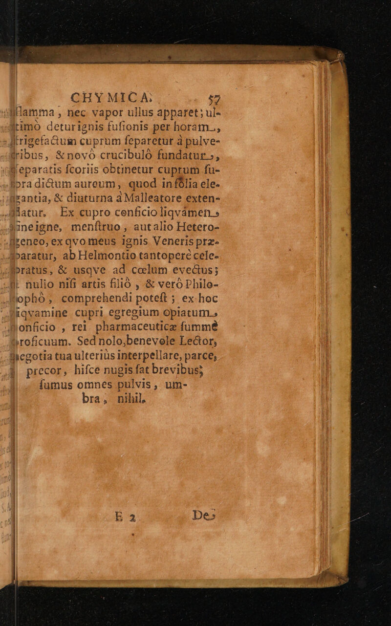 CHY MICA: $7 : lHamma ; ; hec vapor ullus apparet; ul- jrimo deturignis fufionis per horam.., JAitrigefaduim cuprum feparetur à pulve- jribus, &amp;novó crucibuló fundatur, Weparatis fcoriis obtinetur cuprum füu- era dium aureum , quod in fólia ele. irantia, &amp; diuturna a Malleatore exten- flatu, Ex cupro cenficio liqvamen » Xineigne, meníiruo, autalio Hetero- dreneo, ex qvo meus 1ghis Veneris prz» Aparatur, ab Helmontio tantoperé cele- Jpratus, &amp; usqve ad coelum evectus; I nulio nifi aras filió , &amp; veró Philo- opho, comprehendi poteft ; ex hoc iqvamine cupri egregium opiatum., lonfcio , rel pharmaceuticae fumme »roficuum. Sed nolo,benevole Ledor, Slcgotia tua ulteriüs interpellare, parce, precor, hifce nugis fat brevibus; íumus omnes pulvis, um- bra, nihil,