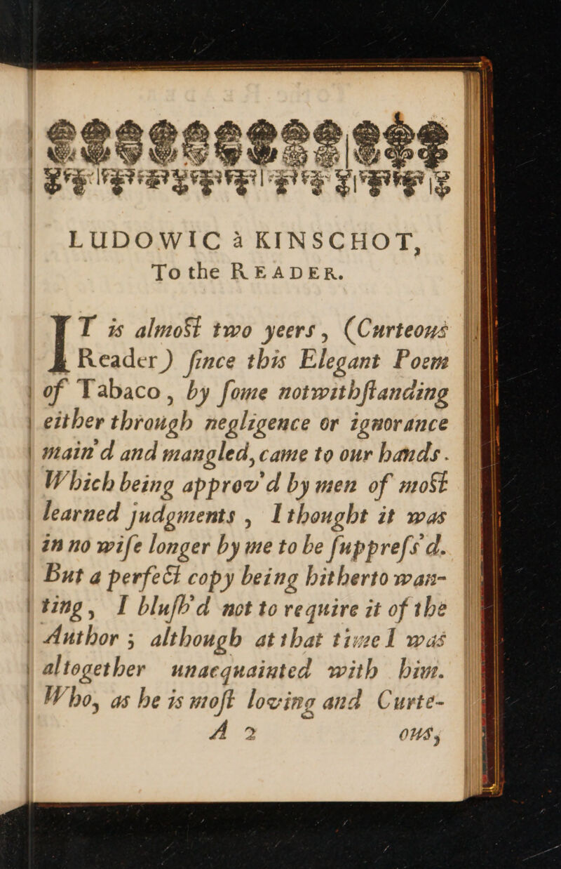 pe yes OES Se LUDOWIC à KINSCHOT Tothe READER. 3 T is almoSt two yeers , (Curteous || Reader) fince this Elegant Poem | of Tabaco, by fome notwithfianaing | either through negligence or ignorance | main d and mangled, came to our hands. UM | Which being approv'd by men of moSt UI | learned judgments , Ithought it was |I | in no wife longer by me to be fupprefs d. | But a perfect copy being bitherto wan- ting, I blufb d not to require it of the | Author ; although at ibis timel was | altogether unacquainted with bin. | Vho, as be is moft loving and Curte-